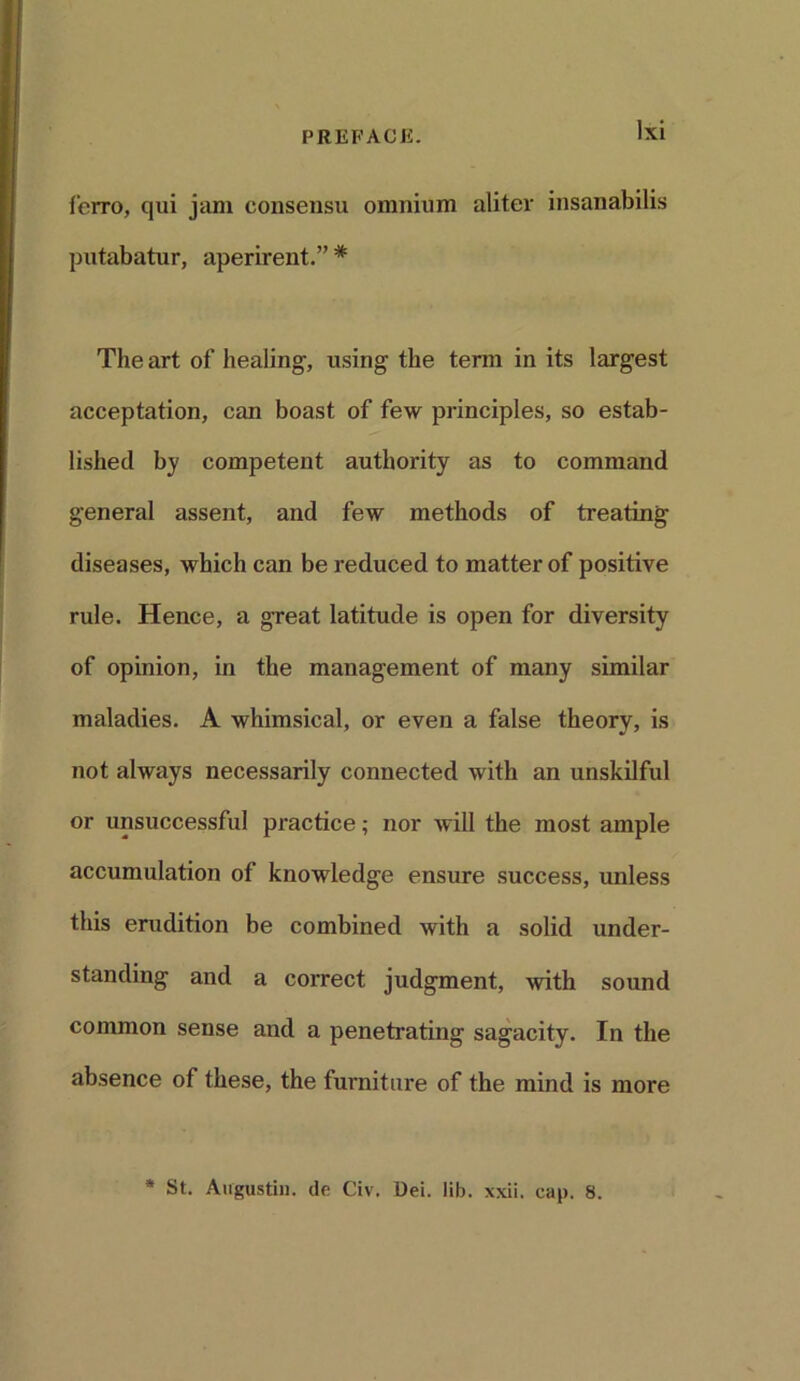 ferro, qui jam consensu omnium alitev insanabilis putabatur, aperirent.” * The art of healing-, using the term in its largest acceptation, can boast of few principles, so estab- lished by competent authority as to command general assent, and few methods of treating diseases, which can be reduced to matter of positive rule. Hence, a great latitude is open for diversity of opinion, in the management of many similar maladies. A whimsical, or even a false theory, is not always necessarily connected with an unskilful or unsuccessful practice; nor will the most ample accumulation of knowledge ensure success, unless this erudition be combined with a solid under- standing and a correct judgment, -with sound common sense and a penetrating sagacity. In the absence of these, the furniture of the mind is more * St. Augustin, de Civ. Dei. lib. xxii. cap. 8.