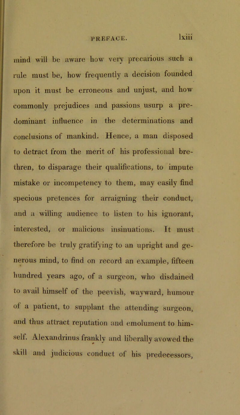 mind will be aware how very precarious such a rule must be, how frequently a decision founded upon it must be erroneous and unjust, and how commonly prejudices and passions usurp a pre- dominant influence in the determinations and conclusions of mankind. Hence, a man disposed to detract from the merit of his professional bre- thren, to disparage their qualifications, to impute mistake or incompetency to them, may easily find specious pretences for arraigning their conduct, and a willing audience to listen to his ignorant, interested, or malicious insinuations. It must therefore be truly gratifying to an upright and ge- nerous mind, to find on record an example, fifteen hundred years ago, of a surgeon, who disdained to avail himself of the peevish, wayward, humour of a patient, to supplant the attending surgeon, and thus attract reputation and emolument to him- self. Alexandrinus frankly and liberally avowed the skill and judicious conduct of his predecessors.