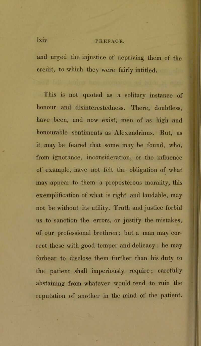 and urged the injustice of depriving them of the credit, to which they were fairly intitled. This is not quoted as a solitary instance of honour and disinterestedness. There, doubtless, have been, and now exist, men of as high and honourable sentiments as Alexandrinus. But, as it may be feared that some may be found, who, from ignorance, inconsideration, or the influence of example, have not felt the obligation of what may appear to them a preposterous morality, this exemplification of what is right and laudable, may not be without its utility. Truth and justice forbid us to sanction the errors, or justify the mistakes, of our professional brethren; but a man may cor- rect these with good temper and delicacy: he may forbear to disclose them further than his duty to the patient shall imperiously require; carefully abstaining from whatever would tend to ruin the reputation of another in the mind of the patient.