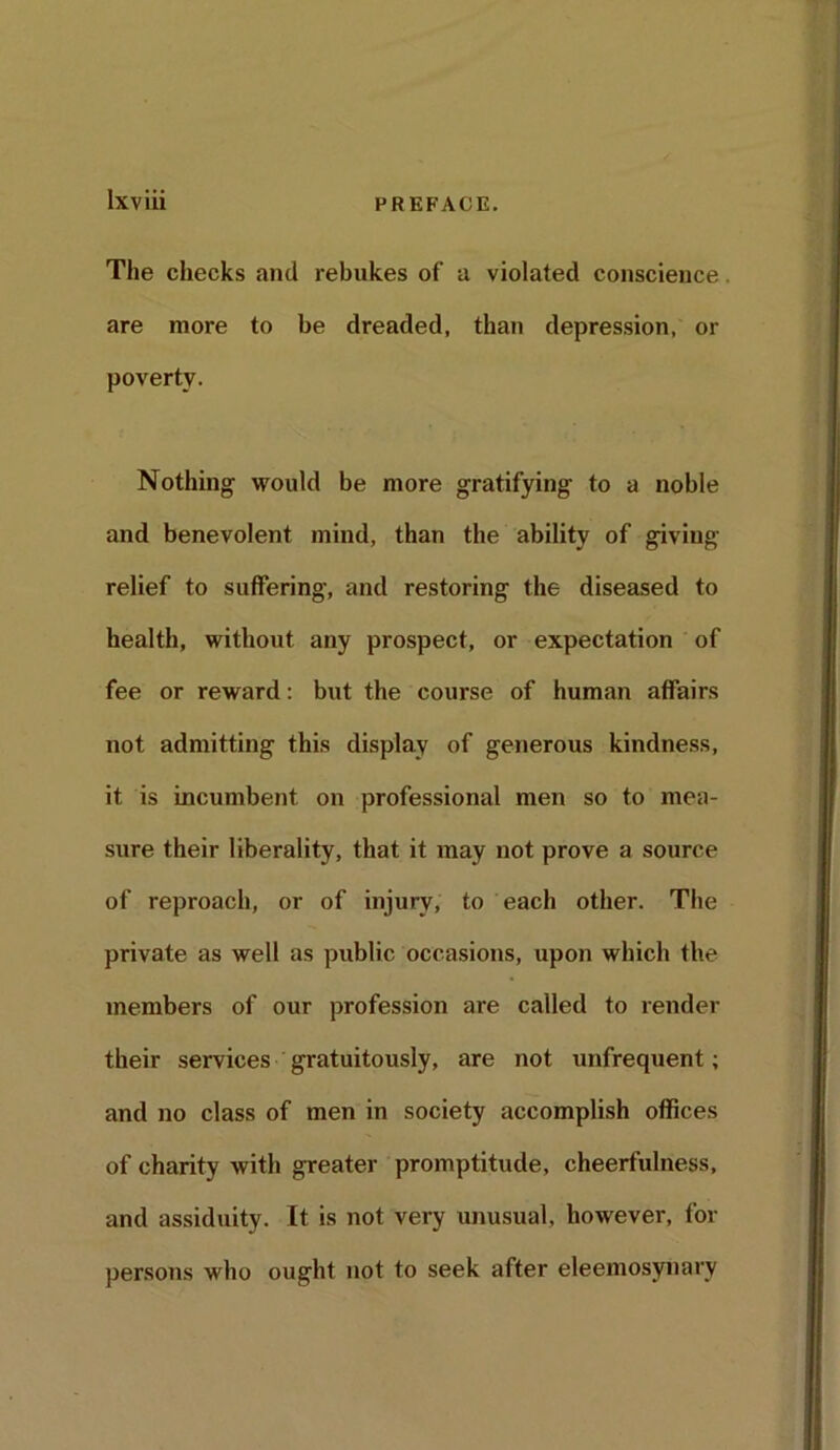 The checks and rebukes of -a violated conscience. are more to be dreaded, than depression, or poverty. Nothing would be more gratifying to a noble and benevolent mind, than the ability of giving relief to suffering, and restoring the diseased to health, without any prospect, or expectation of fee or reward: but the course of human affairs not admitting this display of generous kindness, it is incumbent on professional men so to mea- sure their liberality, that it may not prove a source of reproach, or of injury, to each other. The private as well as public occasions, upon which the members of our profession are called to render their services gratuitously, are not unfrequent; and no class of men in society accomplish offices of charity with greater promptitude, cheerfulness, and assiduity. It is not very unusual, however, for persons who ought not to seek after eleemosynary