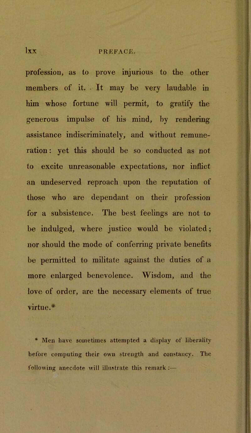 profession, as to prove injurious to the other members of it. • It may be very laudable in him whose fortune will permit, to gratify the generous impulse of his mind, by rendering assistance indiscriminately, and without remune- ration : yet this should be so conducted as not to excite unreasonable expectations, nor inflict an undeserved reproach upon the reputation of those who are dependant on their profession for a subsistence. The best feelings are not to be indulged, where justice would be violated; nor should the mode of conferring private benefits be permitted to militate against the duties of a more enlarged benevolence. Wisdom, and the love of order, are the necessary elements of true virtue.* * Men have sometimes attempted a display of liberality before computing their own strength and constancy. The following anecdote will illustrate this remark :—