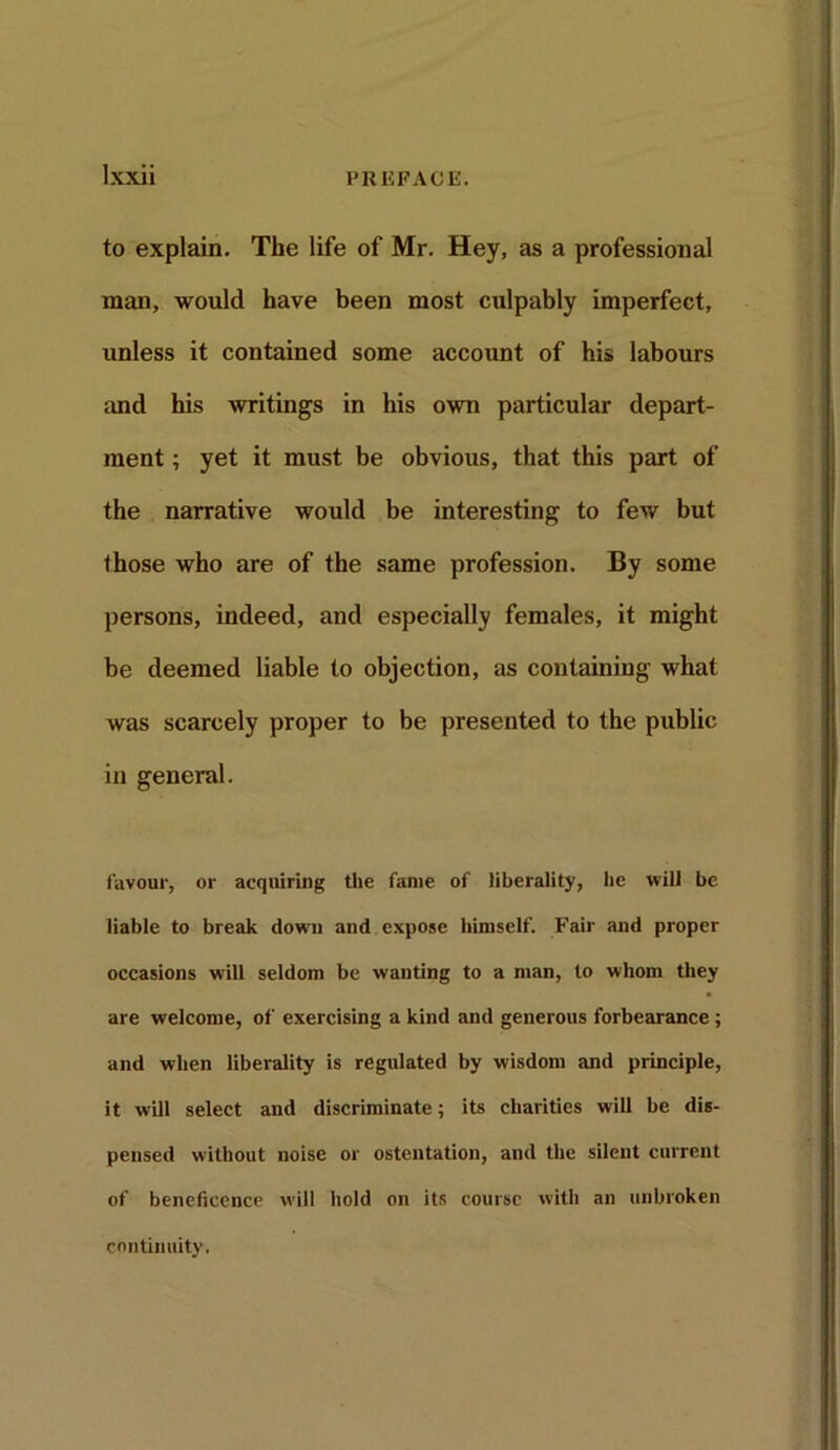 to explain. The life of Mr. Hey, as a professional man, would have been most culpably imperfect, unless it contained some account of his labours and his writings in his own particular depart- ment ; yet it must be obvious, that this part of the narrative would be interesting to few but those who are of the same profession. By some persons, indeed, and especially females, it might be deemed liable to objection, as containing what was scarcely proper to be presented to the public in general. favour, or acquiring the fame of liberality, lie will be liable to break down and expose himself. Fair and proper occasions will seldom be wanting to a man, to whom they are welcome, of exercising a kind and generous forbearance; and when liberality is regulated by wisdom and principle, it will select and discriminate; its charities will be dis- pensed without noise or ostentation, and the silent current of beneficence will hold on its course with an unbroken continuity.
