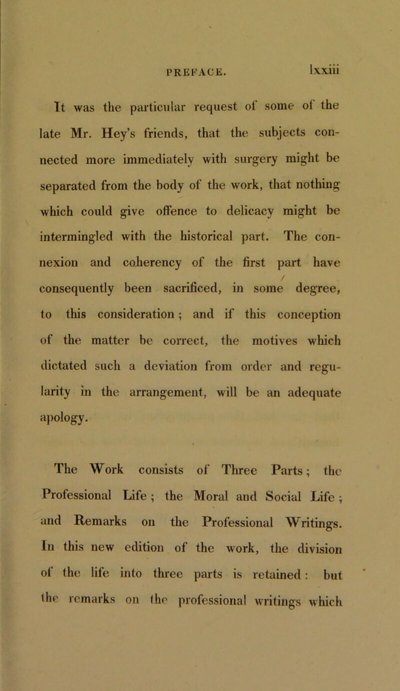 It was the particular request ot some ot the late Mr. Hey’s friends, that the subjects con- nected more immediately with surgery might be separated from the body of the work, that nothing which could give offence to delicacy might be intermingled with the historical part. The con- nexion and coherency of the first part have / consequently been sacrificed, in some degree, to this consideration; and if this conception of the matter be correct, the motives which dictated such a deviation from order and regu- larity in the arrangement, will be an adequate apology. The Work consists of Three Parts; the Professional Life; the Moral and Social Life; and Remarks on the Professional Writings. In this new edition of the work, the division of the life into three parts is retained: but the remarks on the professional writings which