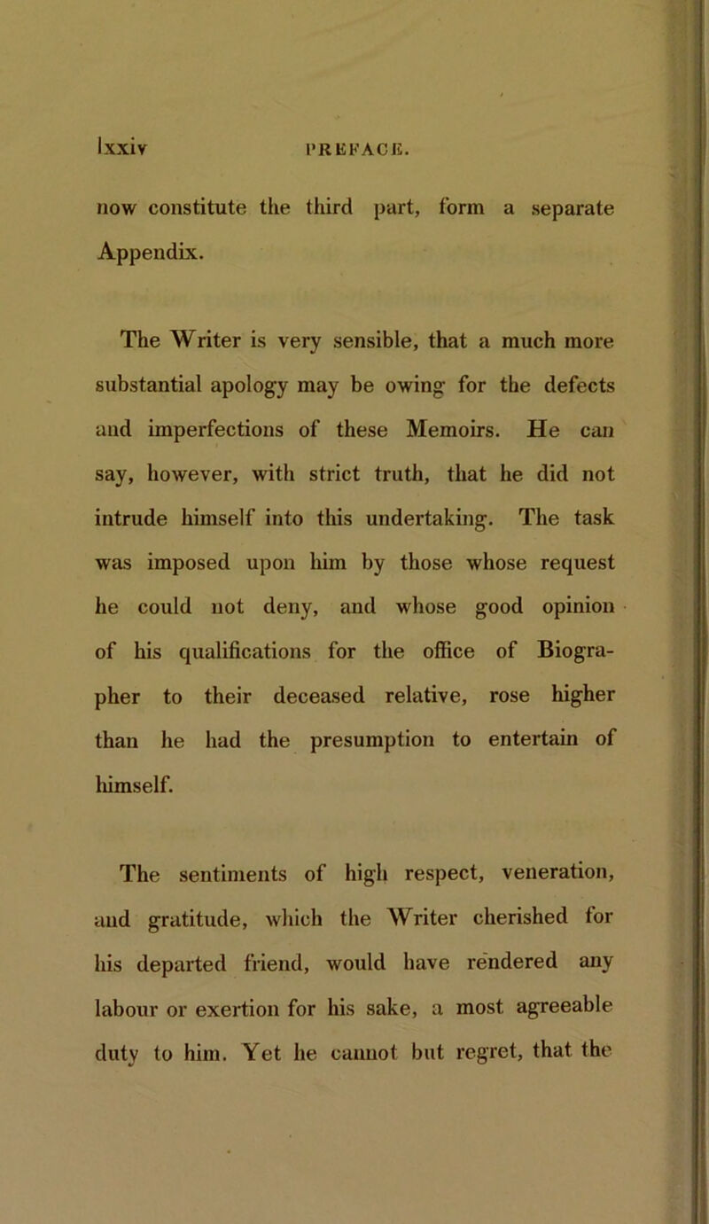 now constitute the third part, form a separate Appendix. The Writer is very sensible, that a much more substantial apology may be owing- for the defects and imperfections of these Memoirs. He can say, however, with strict truth, that he did not intrude himself into this undertaking. The task was imposed upon him by those whose request he could not deny, and whose good opinion of his qualifications for the office of Biogra- pher to their deceased relative, rose higher than he had the presumption to entertain of himself. The sentiments of high respect, veneration, and gratitude, which the Writer cherished for his departed friend, would have rendered any labour or exertion for his sake, a most agreeable duty to him. Yet he cannot but regret, that the