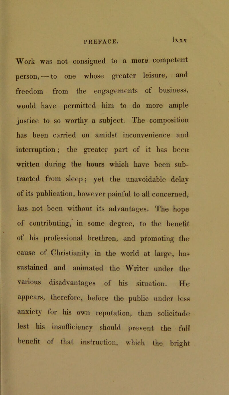 PREFACE. IXXY Work was not consigned to a more competent person, — to one whose greater leisure, and freedom from the engagements of business, would have permitted him to do more ample justice to so worthy a subject. The composition has been carried on amidst inconvenience and interruption; the greater part of it has been written during the hours which have been sub- tracted from sleep; yet the unavoidable delay of its publication, however painful to all concerned, has not been without its advantages. The hope of contributing, in some degree, to the benefit of his professional brethren, and promoting the cause of Christianity in the world at large, has sustained and animated the Writer under the various disadvantages of his situation. He appears, therefore, before the public under less anxiety for his own reputation, than solicitude lest his insufficiency should prevent the full benefit of that instruction, which the bright