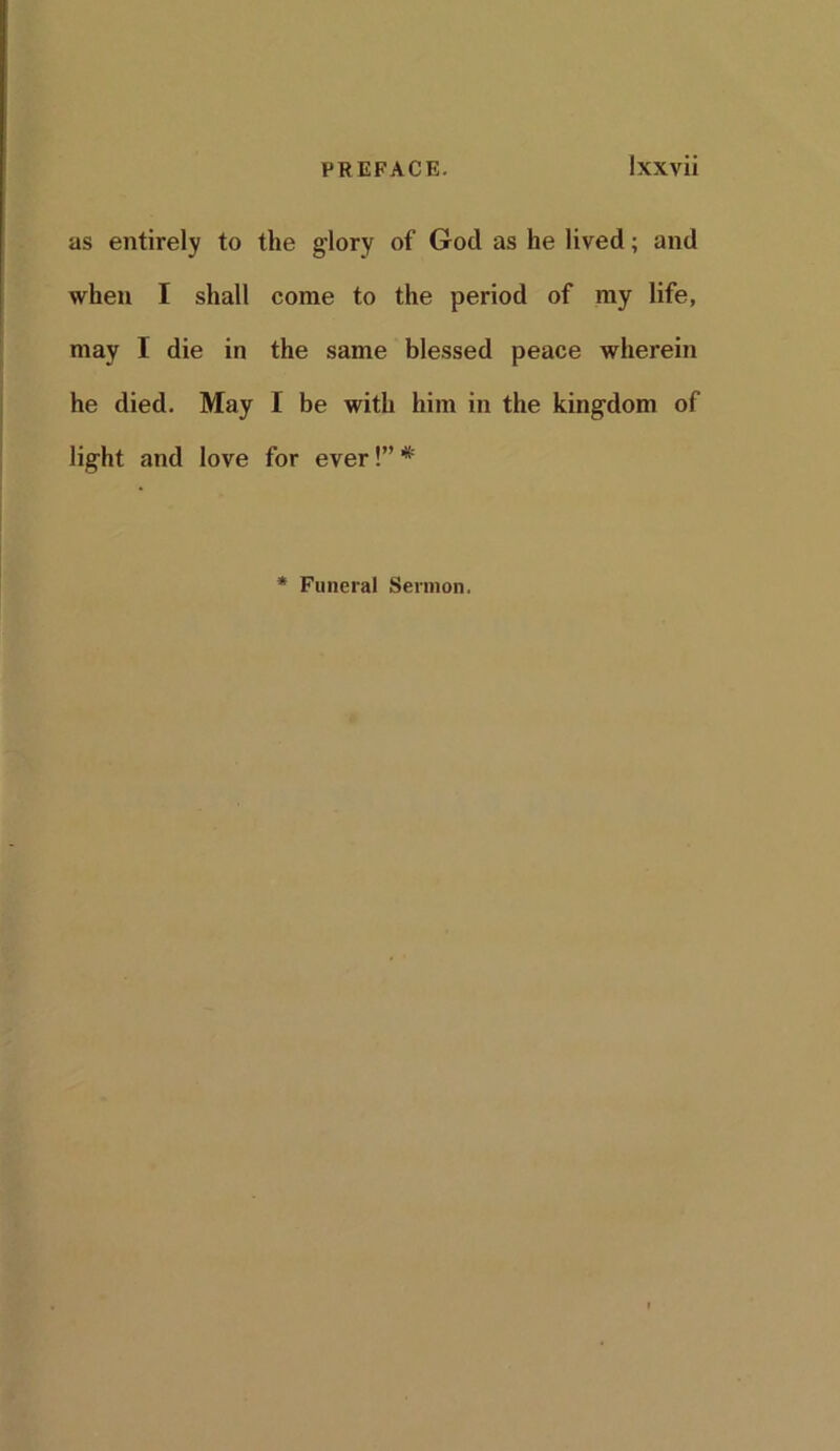 as entirely to the glory of God as he lived; and when I shall come to the period of my life, may I die in the same blessed peace wherein he died. May I be with him in the kingdom of light and love for ever!” * * Funeral Sermon.