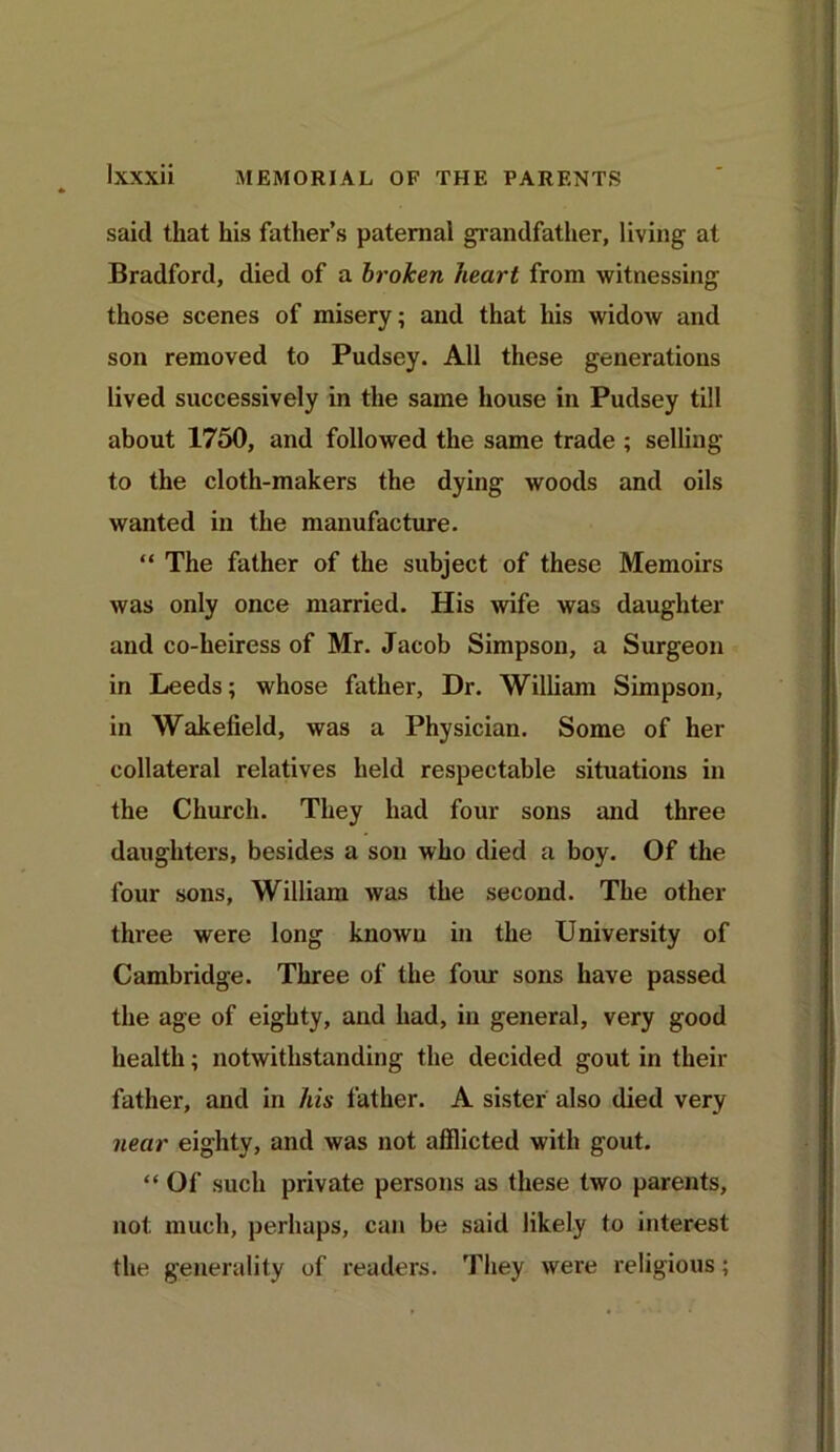 said that his father’s paternal grandfather, living at Bradford, died of a broken heart from witnessing those scenes of misery; and that his widow and son removed to Pudsey. All these generations lived successively in the same house in Pudsey till about 1750, and followed the same trade ; selling to the cloth-makers the dying woods and oils wanted in the manufacture. “ The father of the subject of these Memoirs was only once married. His wife was daughter and co-heiress of Mr. Jacob Simpson, a Surgeon in Leeds; whose father. Dr. William Simpson, in Wakefield, was a Physician. Some of her collateral relatives held respectable situations in the Church. They had four sons and three daughters, besides a son who died a boy. Of the four sons, William was the second. The other three were long known in the University of Cambridge. Three of the four sons have passed the age of eighty, and had, in general, very good health; notwithstanding the decided gout in their father, and in his father. A sister also died very near eighty, and was not afflicted with gout. “ Of such private persons as these two parents, not much, perhaps, can be said likely to interest the generality of readers. They were religious;