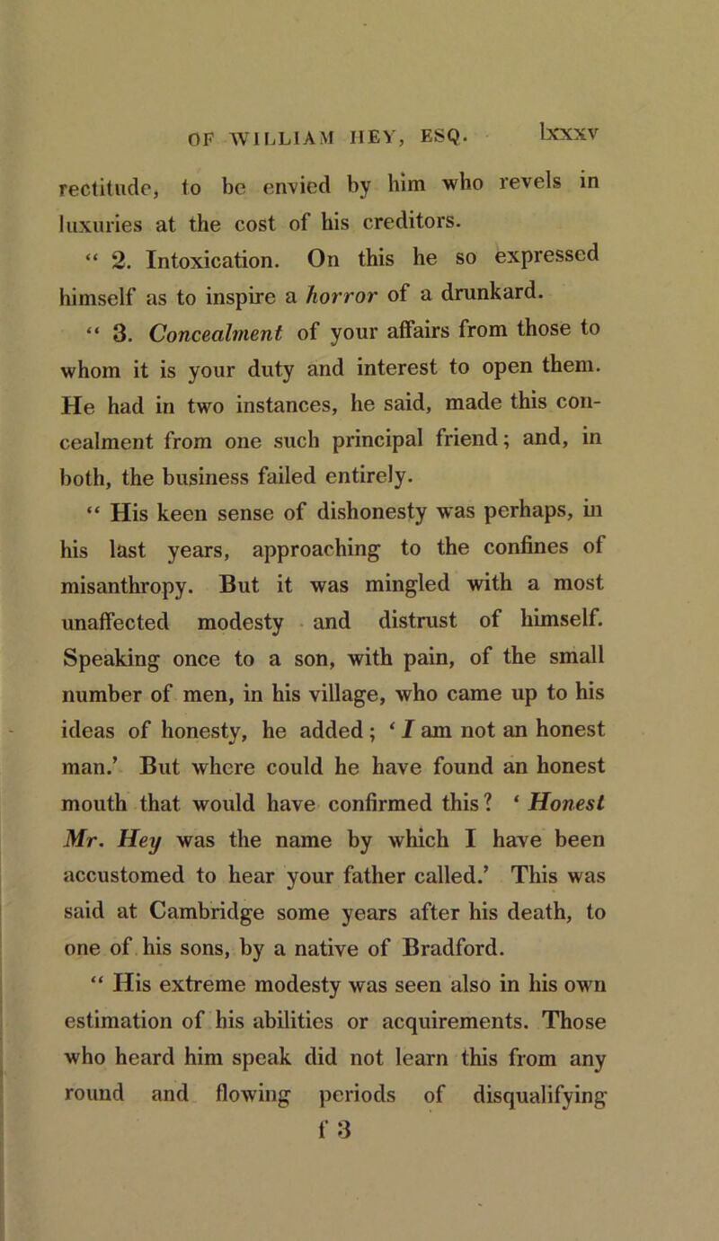 rectitude, to be envied by him who revels in luxuries at the cost of his creditors. “ 2. Intoxication. On this he so expressed himself as to inspire a horror of a drunkard. “ 3. Concealment of your affairs from those to whom it is your duty and interest to open them. He had in two instances, he said, made this con- cealment from one such principal friend; and, in both, the business failed entirely. “ His keen sense of dishonesty was perhaps, in his last years, approaching to the confines of misanthropy. But it was mingled with a most unaffected modesty and distrust of himself. Speaking once to a son, with pain, of the small number of men, in his village, who came up to his ideas of honesty, he added ; ‘ I am not an honest man/ But where could he have found an honest mouth that would have confirmed this 1 * Honest Mr. Hey was the name by which I have been accustomed to hear your father called.’ This was said at Cambridge some years after his death, to one of his sons, by a native of Bradford. “ His extreme modesty was seen also in his own estimation of his abilities or acquirements. Those who heard him speak did not learn this from any round and flowing periods of disqualifying f 3