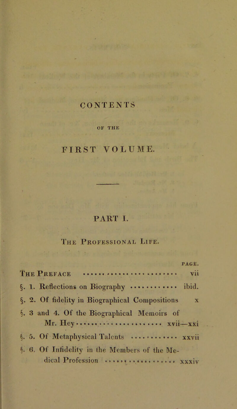 CONTENTS OF THE FIRST VOLUME. PART I. The Professional Life. PAGE. The Preface * vii §. 1. Reflections on Biography ibid. §. 2. Of fidelity in Biographical Compositions x §. 3 and 4. Of the Biographical Memoirs of Mr. Hey xvii—xxi §. 5. Of Metaphysical Talents xxvii §. 6. Of Infidelity in the Members of the Me- dical Profession xxxiv