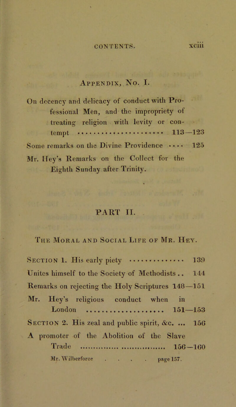 Appendix, No. I. On decency and delicacy of conduct with Pro- fessional Men, and the impropriety of treating- religion with levity or con- tempt 113—123 Some remarks on the Divine Providence • • • • 125 Mr. [ley's Remarks on the Collect for the Eighth Sunday after Trinity. PART II. The Moral and Social Life of Mr. Hey. Section 1. His early piety 130 Unites himself to the Society of Methodists.. 144 Remarks on rejecting the Holy Scriptures 148—151 Mr. Hey’s religious conduct when in London 151—153 Section 2. His zeal and public spirit, &c. ... 15G A promoter of the Abolition of the Slave Trade 15G-1G0 Mr. 'Willierforce page 157.