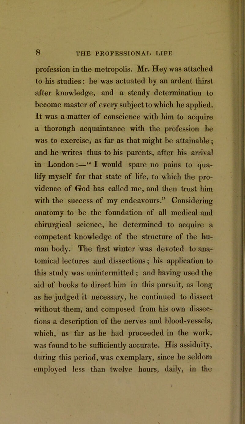 profession in the metropolis. Mr. Hey was attached to his studies: he was actuated by an ardent thirst after knowledge, and a steady determination to become master of every subject to which he applied. It was a matter of conscience with him to acquire a thorough acquaintance with the profession he was to exercise* as far as that might be attainable; and he writes thus to his parents, after his arrival in London:—“ I would spare no pains to qua- lify myself for that state of life, to which the pro- vidence of God has called me, and then trust him with the success of my endeavours.” Considering anatomy to be the foundation of all medical and chirurgical science, he determined to acquire a competent knowledge of the structure of the hu- man body. The first winter was devoted to ana- tomical lectures and dissections; his application to this study was unintermitted; and having used the aid of books to direct him in this pursuit, as long as he judged it necessary, he continued to dissect without them, and composed from his own dissec- tions a description of the nerves and blood-vessels, which, as far as he had pi*oceeded in the work, was found to be sufficiently accurate. His assiduity, during this period, was exemplary, since he seldom employed less than twelve hours, daily, in the