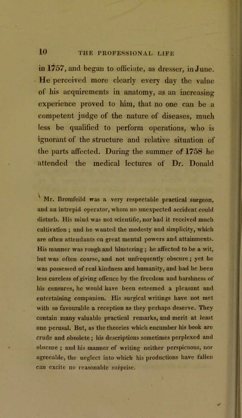 in 1757, and began to officiate, as dresser, in June. He perceived more clearly every day the value of his acquirements in anatomy, as an increasing experience proved to him, that no one can be a competent judge of the nature of diseases, much less be qualified to perform operations, who is ignorant of the structure and relative situation of the parts affected. During the summer of 1758 he attended the medical lectures of Dr. Donald Mr. Bromfeild was a very respectable practical surgeon, and an intrepid operator, whom no unexpected accident could disturb. His mind was not scientific, nor had it received much cultivation ; and he wanted the modesty and simplicity, which are often attendants on great mental powers and attainments. His manner was rough and blustering ; he affected to be a wit, but was often coarse, and not unfrequently obscure ; yet he was possessed of real kindness and humanity, and had he been less careless of giving offence by the freedom and harshness of his censures, lie would have been esteemed a pleasant and entertaining companion. His surgical writings have not met with so favourable a reception as they perhaps deserve. They contain many valuable practical remarks, and merit at least one perusal. But, as the theories which encumber his book are crude and obsolete; his descriptions sometimes perplexed and obscure ; and his manner of writing neither perspicuous, nor agreeable, the neglect into which his productions have fallen can excite no reasonable surprise.