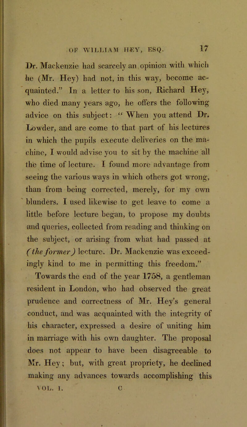 I)r. Mackenzie had scarcely an opinion with which he (Mr. Hey) had not, in this way, become ac- quainted.” In a letter to his son, Richard Hey, who died many years ago, he offers the following advice on this subject: “ When you attend Dr. Lowder, and are come to that part of his lectures in which the pupils execute deliveries on the ma- chine, I would advise you to sit by the machine all the time of lecture. I found more advantage from seeing the various ways in which others got wrong, than from being corrected, merely, for my own blunders. I used likewise to get leave to come a little before lecture began, to propose my doubts and queries, collected from reading and thinking on the subject, or arising from what had passed at (the former) lecture. Dr. Mackenzie was exceed- ingly kind to me in permitting this freedom.” Towards the end of the year 1758, a gentleman resident in London, who had observed the great prudence and correctness of Mr. Hey’s general conduct, and was acquainted with the integrity of his character, expressed a desire of uniting him in marriage with his own daughter. The proposal does not appear to have been disagreeable to Mr. Hey; but, with great propriety, he declined making any advances towards accomplishing this VOL. i. c