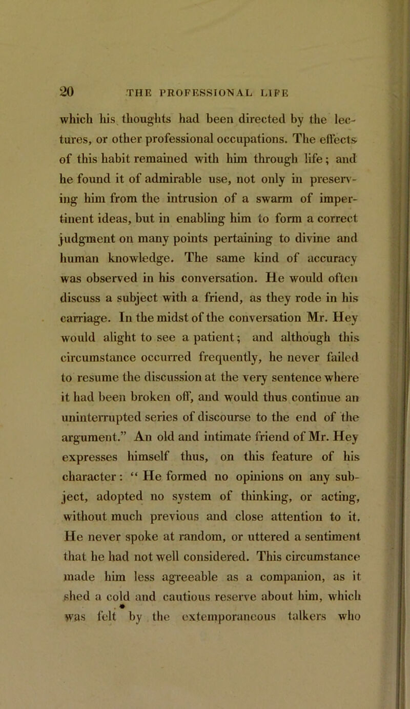 which his thoughts had been directed by the lec- tures, or other professional occupations. The effects' of this habit remained with him through life; and he found it of admirable use, not only in preserv- ing him from the intrusion of a swarm of imper- tinent ideas, but in enabling him to form a correct judgment on many points pertaining to divine and human knowledge. The same kind of accuracy was observed in his conversation. He would often discuss a subject with a friend, as they rode in his carriage. In the midst of the conversation Mr. Hey would alight to see a patient; and although this circumstance occurred frequently, he never failed to resume the discussion at the very sentence where it had been broken off, and would thus continue an uninterrupted series of discourse to the end of the argument.” An old and intimate friend of Mr. Hey expresses himself thus, on this feature of his character: “ He formed no opinions on any sub- ject, adopted no system of thinking, or acting, without much previous and close attention to it. He never spoke at random, or uttered a sentiment that he had not well considered. This circumstance made him less agreeable as a companion, as it shed a cold and cautious reserve about him, which . * Was felt by the extemporaneous talkers who