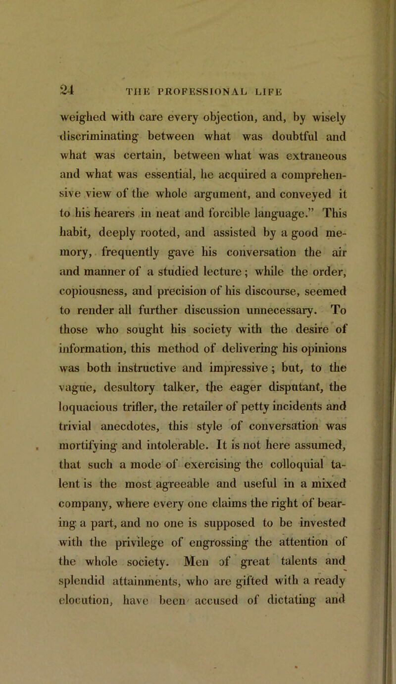 weighed with care every objection, and, by wisely discriminating between what was doubtful and what was certain, between what was extraneous and what was essential, he acquired a comprehen- sive view of the Avhole argument, and conveyed it to his hearers in neat and forcible language.” This habit, deeply rooted, and assisted by a good me- mory, frequently gave his conversation the air and manner of a studied lecture ; while the order, copiousness, and precision of his discourse, seemed to render all further discussion unnecessary. To those who sought his society with the desire of information, this method of delivering his opinions was both instructive and impressive; but, to the vague, desultory talker, the eager disputant, the loquacious trifler, the retailer of petty incidents and trivial anecdotes, this style of conversation was mortifying and intolerable. It is not here assumed, that such a mode of exercising the colloquial ta- lent is the most agreeable and useful in a mixed company, where every one claims the right of bear- ing a part, and no one is supposed to be invested with the privilege of engrossing the attention of the whole society. Men of great talents and splendid attainments, who are gifted with a ready elocution, have been accused of dictating and