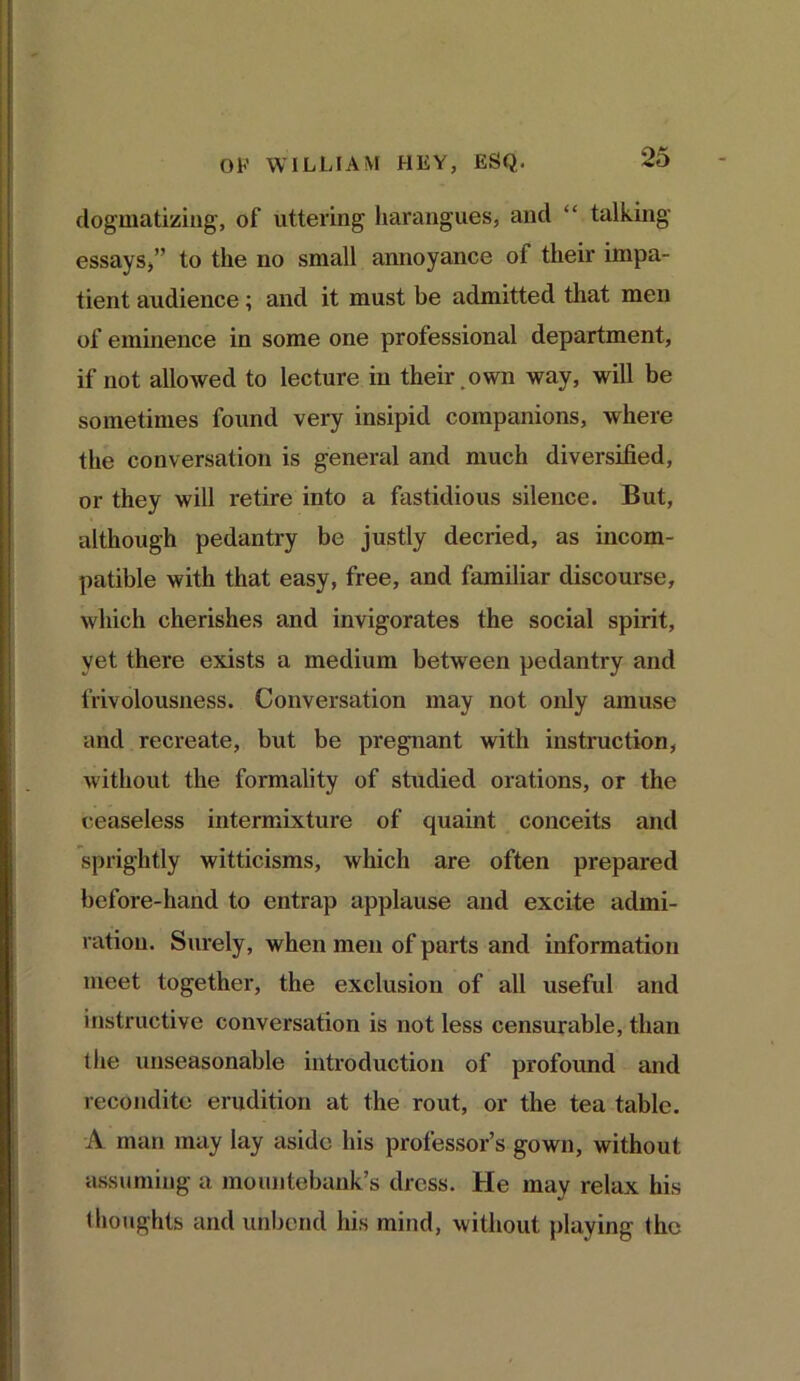 dogmatizing, of uttering harangues, and “ talking essays,” to the no small annoyance of their impa- tient audience; and it must be admitted that men of eminence in some one professional department, if not allowed to lecture in their , own way, will be sometimes found very insipid companions, where the conversation is general and much diversified, or they will retire into a fastidious silence. But, although pedantry be justly decried, as incom- patible with that easy, free, and familiar discourse, which cherishes and invigorates the social spirit, yet there exists a medium between pedantry and frivolousness. Conversation may not only amuse and recreate, but be pregnant with instruction, without the formality of studied orations, or the ceaseless intermixture of quaint conceits and sprightly witticisms, which are often prepared before-hand to entrap applause and excite admi- ration. Surely, when men of parts and information meet together, the exclusion of all useful and instructive conversation is not less censurable, than the unseasonable introduction of profound and recondite erudition at the rout, or the tea table. A man may lay aside his professor’s gown, without assuming a mountebank’s dress. He may relax his thoughts and unbend his mind, without playing the