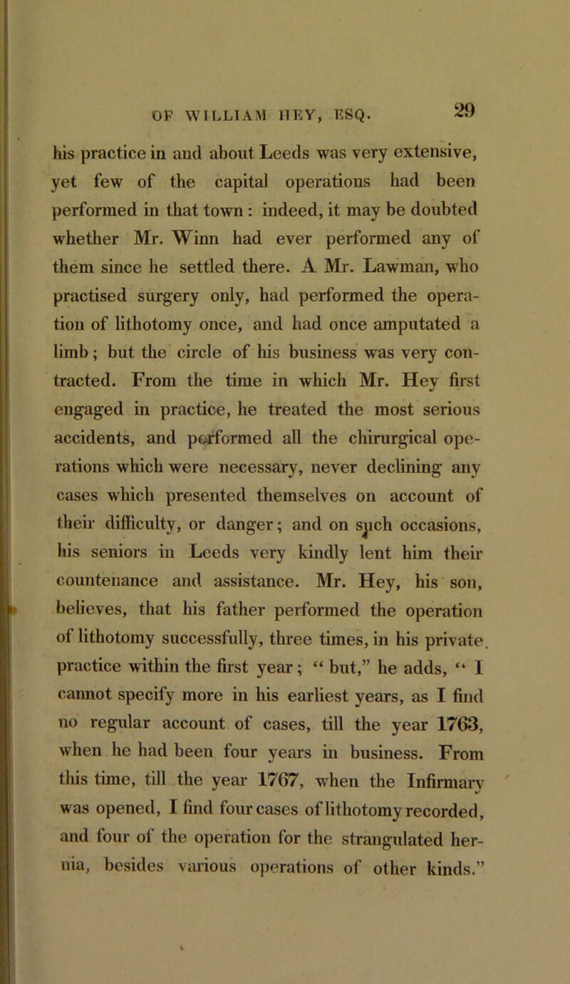 his practice in and about Leeds was very extensive, yet few of the capital operations had been performed in that town : indeed, it may be doubted whether Mr. Winn had ever performed any of them since he settled there. A Mr. Lawman, who practised surgery only, had performed the opera- tion of lithotomy once, and had once amputated a limb; but the circle of his business was very con- tracted. From the time in which Mr. Hey first engaged in practice, he treated the most serious accidents, and performed all the chirurgical ope- rations which were necessary, never declining any cases which presented themselves on account of their difficulty, or danger; and on spch occasions, his seniors in Leeds very kindly lent him their countenance and assistance. Mr. Hey, his son, believes, that his father performed the operation of lithotomy successfully, three times, in his private, practice within the first year; “ but,” he adds, “ 1 cannot specify more in his earliest years, as I find no regular account of cases, till the year 1763, when he had been four years in business. From this time, till the year 1767, when the Infirmary was opened, I find four cases of lithotomy recorded, and four of the operation for the strangulated her- nia, besides various operations of other kinds.”