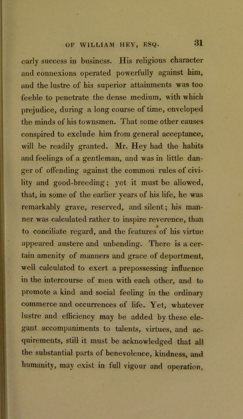 early success in business. His religious character and connexions operated powerfully against him, and the lustre of his superior attainments was too feeble to penetrate the dense medium, with which prejudice, during a long course of time, enveloped the minds of his townsmen. That some other causes conspired to exclude him from general acceptance, will be readily granted. Mr. Hey had the habits and feelings of a gentleman, and was in little dan- ger of offending against the common rules of civi- lity and good-breeding; yet it must be allowed, that, in some of the earlier years of his life, he was remarkably grave, reserved, and silent; his man- ner was calculated rather to inspire reverence, than to conciliate regard, and the features of his virtue appeared austere and unbending. There is a cer- tain amenity of manners and grace of deportment, well calculated to exert a prepossessing influence in the intercourse of men with each other, and to promote a kind and social feeling in the ordinary commerce and occurrences of life. Yet, whatever lustre and efficiency may be added by these ele- gant accompaniments to talents, virtues, and ac- quirements, still it must be acknowledged that all the substantial parts of benevolence, kindness, and humanity, may exist in full vigour and operation,