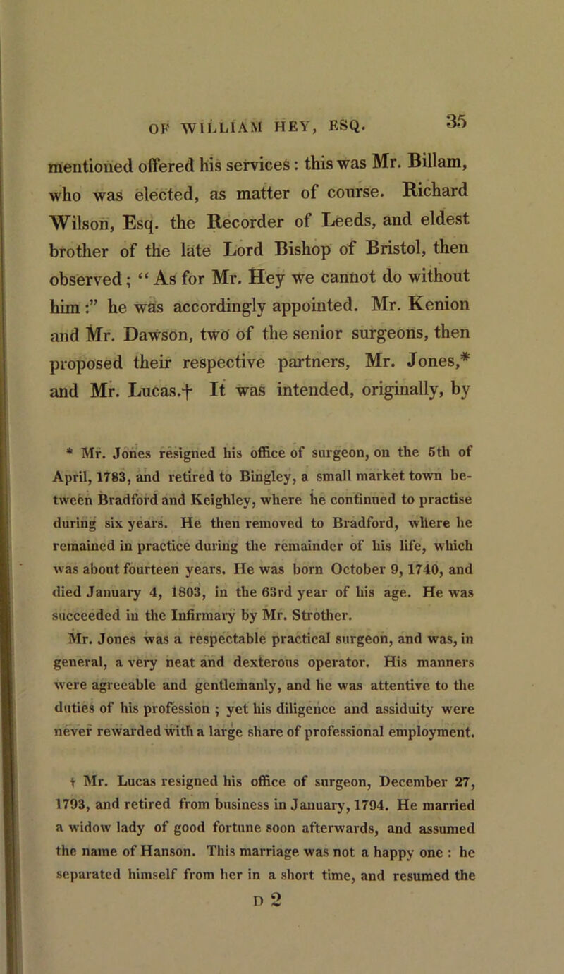 mentioned offered his services: this was Mr. Billam, who was elected, as matter of course. Richard Wilson, Esq. the Recorder of Leeds, and eldest brother of the late Lord Bishop of Bristol, then observed; “ As for Mr. Hey we cannot do without him he was accordingly appointed. Mr. Kenion and Mr. Dawson, two of the senior surgeons, then proposed their respective partners, Mr. Jones,* and Mr. Lucas.f It was intended, originally, by * Mr. Jones resigned his office of surgeon, on the 5th of April, 1783, and retired to Bingley, a small market town be- tween Bradford and Keighley, where he continued to practise during six years. He then removed to Bradford, where he remained in practice during the remainder of his life, which was about fourteen years. He was born October 9,1740, and died January 4, 1803, in the 63rd year of his age. He was succeeded in the Infirmary by Mr. Strother. Mr. Jones was a respectable practical surgeon, and was, in general, a very neat and dexterous operator. His manners were agreeable and gentlemanly, and he was attentive to the duties of his profession ; yet his diligence and assiduity were never rewarded with a large share of professional employment. t Mr. Lucas resigned his office of surgeon, December 27, 1793, and retired from business in January, 1794. He married a widow lady of good fortune soon afterwards, and assumed the name of Hanson. This marriage was not a happy one : he separated himself from her in a short time, and resumed the D 2