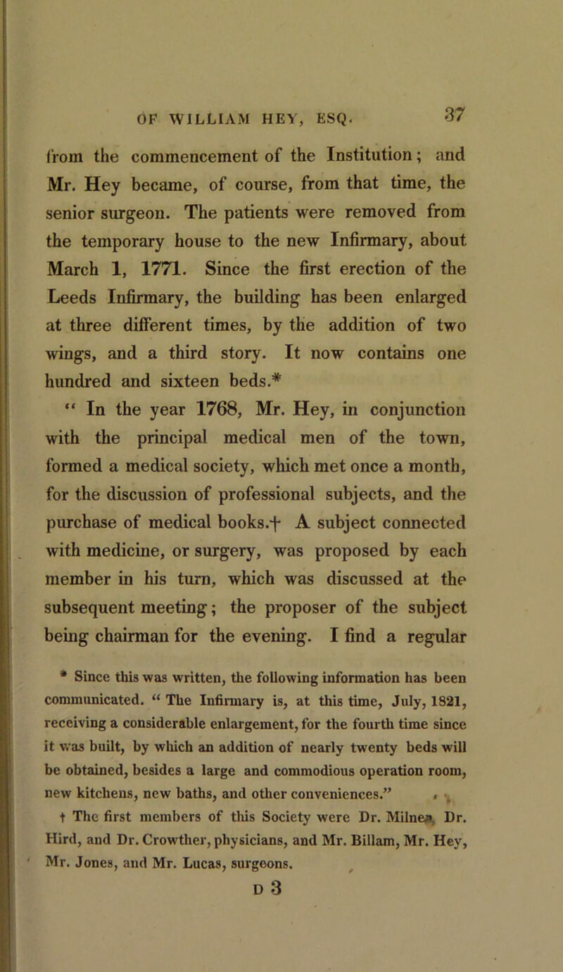 from the commencement of the Institution; and Mr. Hey became, of course, from that time, the senior surgeon. The patients were removed from the temporary house to the new Infirmary, about March 1, 1771. Since the first erection of the Leeds Infirmary, the building has been enlarged at three different times, by the addition of two wings, and a third story. It now contains one hundred and sixteen beds.* “ In the year 1768, Mr. Hey, in conjunction with the principal medical men of the town, formed a medical society, which met once a month, for the discussion of professional subjects, and the purchase of medical books.f A subject connected with medicine, or surgery, was proposed by each member in his turn, which was discussed at the subsequent meeting; the proposer of the subject being chairman for the evening. I find a regular * Since this was written, the following information has been communicated. “ The Infirmary is, at this time, July, 1821, receiving a considerable enlargement, for the fourth time since it was built, by which an addition of nearly twenty beds will be obtained, besides a large and commodious operation room, new kitchens, new baths, and other conveniences.” < t The first members of this Society were Dr. Milner Dr. Hird, and Dr. Crowther, physicians, and Mr. Billam, Mr. Hey, Mr. Jones, and Mr. Lucas, surgeons. D 3