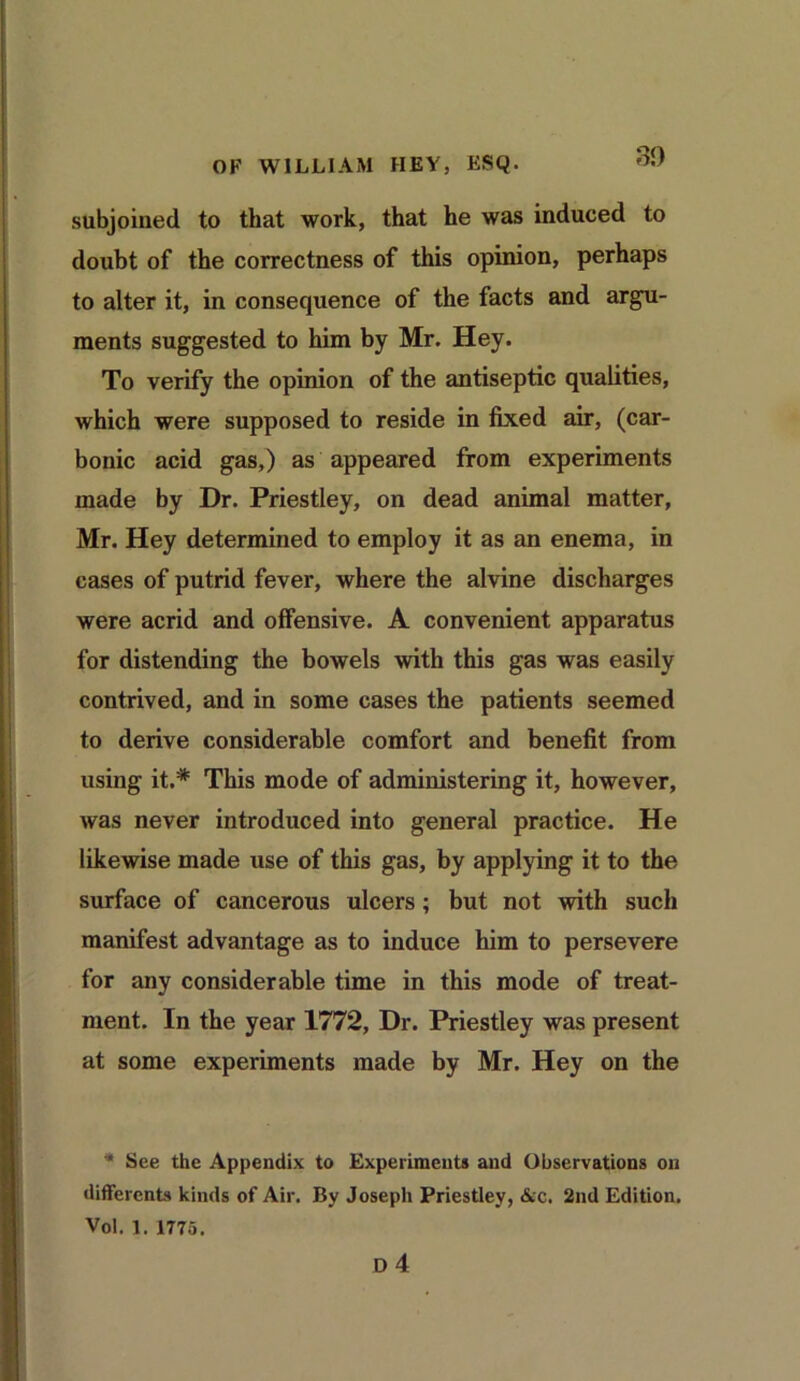 subjoined to that work, that he was induced to doubt of the correctness of this opinion, perhaps to alter it, in consequence of the facts and argu- ments suggested to him by Mr. Hey. To verify the opinion of the antiseptic qualities, which were supposed to reside in fixed air, (car- bonic acid gas,) as appeared from experiments made by Dr. Priestley, on dead animal matter, Mr. Hey determined to employ it as an enema, in cases of putrid fever, where the alvine discharges were acrid and offensive. A convenient apparatus for distending the bowels with this gas was easily contrived, and in some cases the patients seemed to derive considerable comfort and benefit from using it.* This mode of administering it, however, was never introduced into general practice. He likewise made use of this gas, by applying it to the surface of cancerous ulcers; but not with such manifest advantage as to induce him to persevere for any considerable time in this mode of treat- ment. In the year 1772, Dr. Priestley was present at some experiments made by Mr. Hey on the * See the Appendix to Experiments and Observations on differcnts kinds of Air. By Joseph Priestley, Ac. 2nd Edition. Vol, l. 1775.