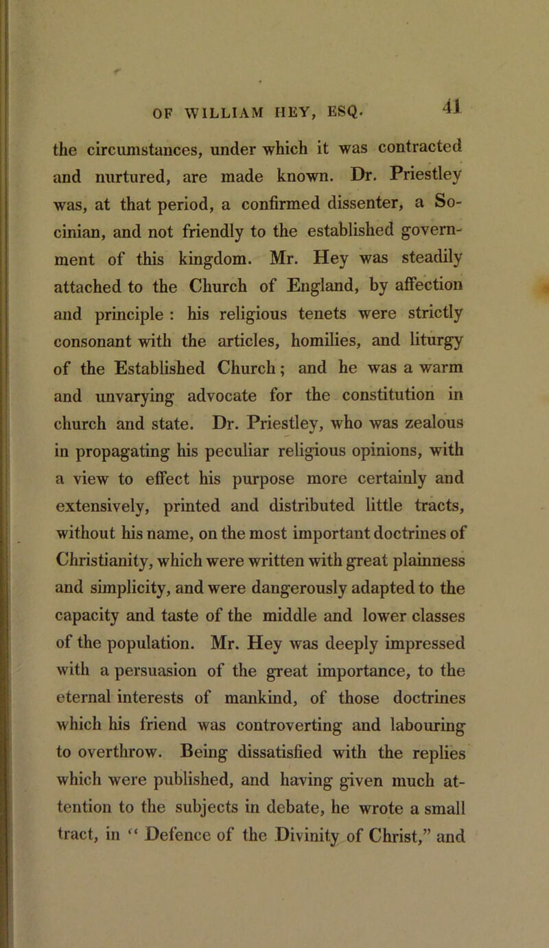 the circumstances, under which it was contracted and nurtured, are made known. Dr. Priestley was, at that period, a confirmed dissenter, a So- cinian, and not friendly to the established govern- ment of this kingdom. Mr. Hey was steadily attached to the Church of England, by affection and principle : his religious tenets were strictly consonant with the articles, homilies, and liturgy of the Established Church; and he was a warm and unvarying advocate for the constitution in church and state. Dr. Priestley, who was zealous in propagating his peculiar religious opinions, with a view to effect his purpose more certainly and extensively, printed and distributed little tracts, without his name, on the most important doctrines of Christianity, which were written with great plainness and simplicity, and were dangerously adapted to the capacity and taste of the middle and lower classes of the population. Mr. Hey was deeply impressed with a persuasion of the great importance, to the eternal interests of mankind, of those doctrines which his friend was controverting and labouring to overthrow. Being dissatisfied with the replies which were published, and having given much at- tention to the subjects in debate, he wrote a small tract, in “ Defence of the Divinity of Christ,” and