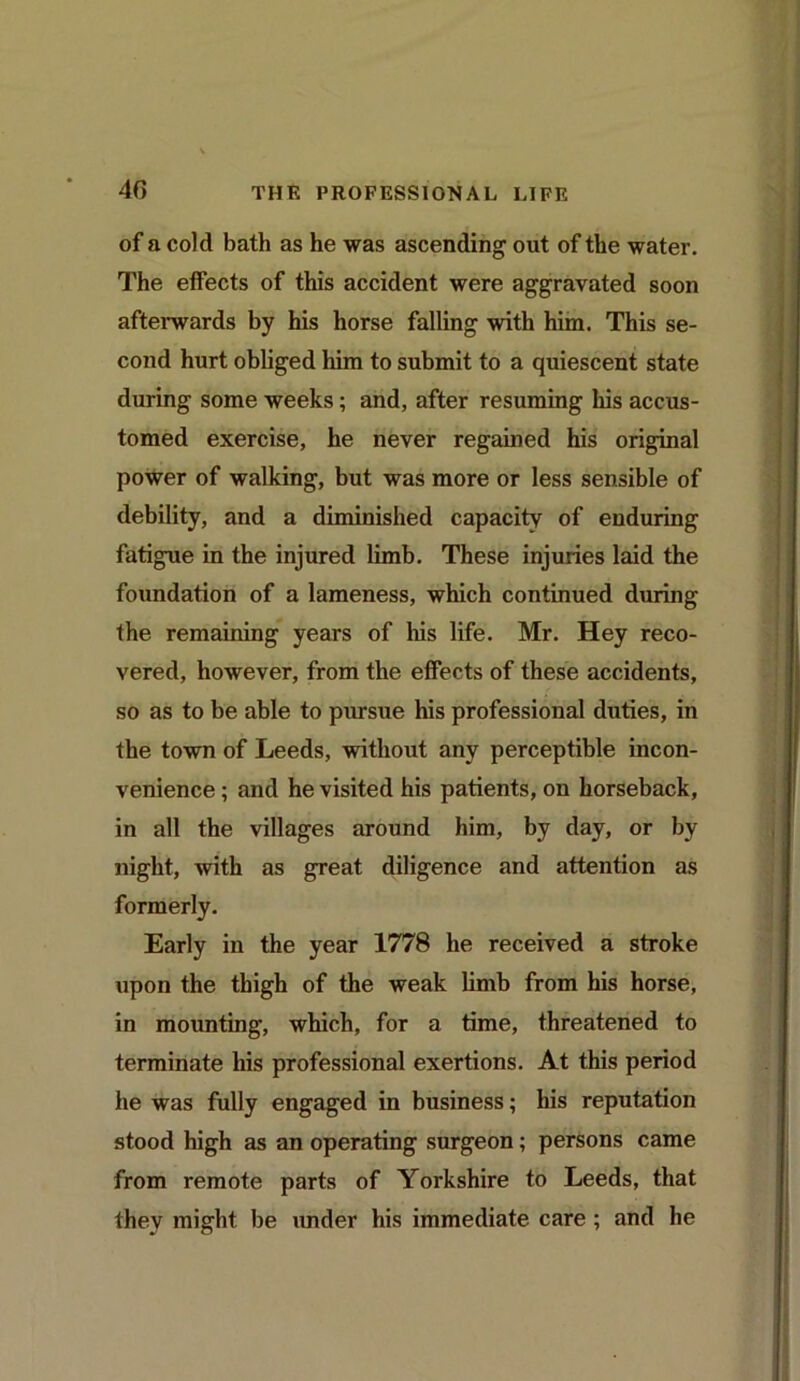 of a cold bath as he was ascending out of the water. The effects of this accident were aggravated soon afterwards by his horse falling with him. This se- cond hurt obliged him to submit to a quiescent state during some weeks; and, after resuming his accus- tomed exercise, he never regained his original power of walking, but was more or less sensible of debility, and a diminished capacity of enduring fatigue in the injured limb. These injuries laid the foundation of a lameness, which continued during the remaining years of his life. Mr. Hey reco- vered, however, from the effects of these accidents, so as to be able to pursue his professional duties, in the town of Leeds, without any perceptible incon- venience ; and he visited his patients, on horseback, in all the villages around him, by day, or by night, with as great diligence and attention as formerly. Early in the year 1778 he received a stroke upon the thigh of the weak limb from his horse, in mounting, which, for a time, threatened to terminate his professional exertions. At this period he was fully engaged in business; his reputation stood high as an operating surgeon ; persons came from remote parts of Yorkshire to Leeds, that they might be under his immediate care ; and he