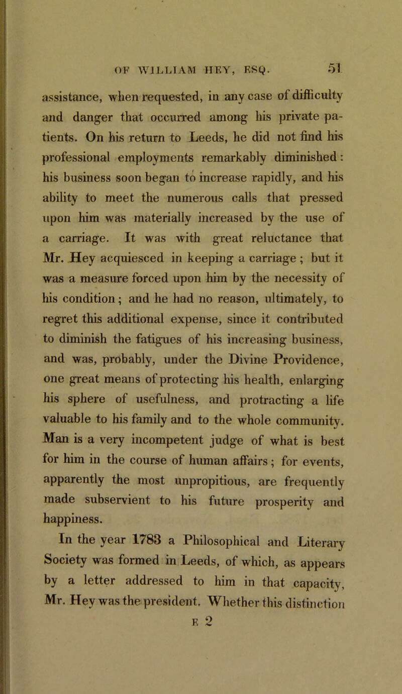 assistance, when requested, in any case of difficulty and danger that occurred among his private pa- tients. On his return to Leeds, he did not find his professional employments remarkably diminished: his business soon began to increase rapidly, and his ability to meet the numerous calls that pressed upon him was materially increased by the use of a carriage. It was with great reluctance that Mr. Hey acquiesced in keeping a carnage ; but it was a measure forced upon him by the necessity of his condition; and he had no reason, ultimately, to regret this additional expense, since it contributed to diminish the fatigues of his increasing business, and was, probably, under the Divine Providence, one great means of protecting his health, enlarging his sphere of usefulness, and protracting a life valuable to his family and to the whole community. Man is a very incompetent judge of what is best for him in the course of human affairs; for events, apparently the most unpropitious, are frequently made subservient to his future prosperity and happiness. In the year 1783 a Philosophical and Literary Society was formed in Leeds, of which, as appears by a letter addressed to him in that capacity, Mr. Hey was the president. Whether this distinction f, 2