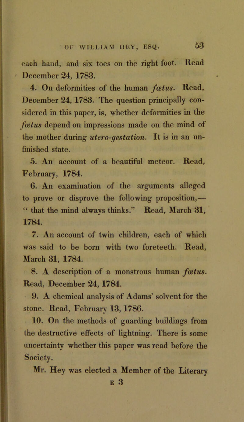 each hand, and six toes on the right foot. Read December 24, 1783. 4. On deformities of the human foetus. Read, December 24,1783. The question principally con- sidered in this paper, is, whether deformities in the foetus depend on impressions made on the mind of the mother during utero-gestation. It is in an un- finished state. 5. An account of a beautiful meteor. Read, February, 1784. 6. An examination of the arguments alleged to prove or disprove the following proposition,— “ that the mind always thinks.” Read, March 31, 1784. 7. An account of twin children, each of which was said to be born with two foreteeth. Read, March 31, 1784. 8. A description of a monstrous human foetus. Read, December 24,1784. 9. A chemical analysis of Adams’ solvent for the stone. Read, February 13,1786. 10. On the methods of guarding buildings from the destructive effects of lightning. There is some uncertainty whether this paper was read before the Mr. Hey was elected a Member of the Literary e 3