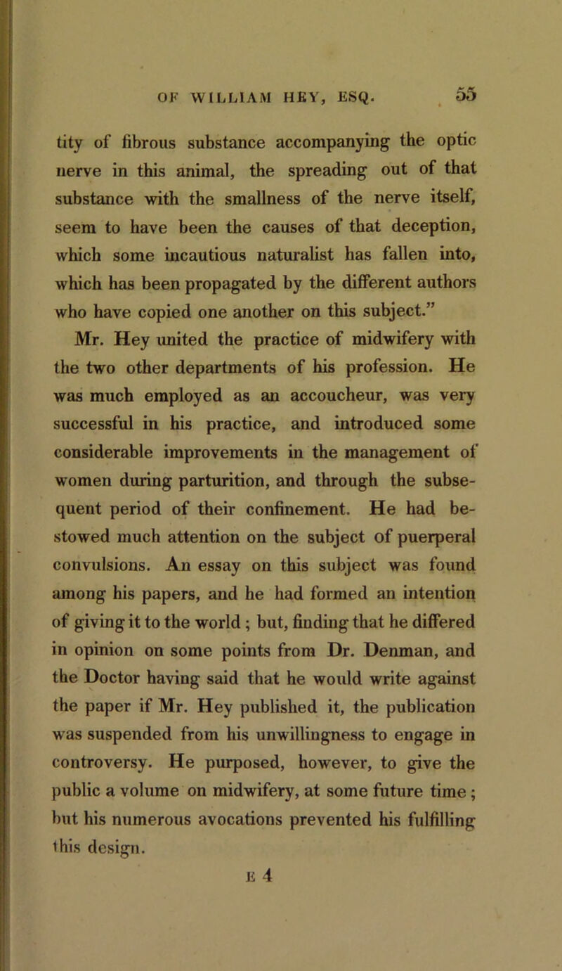 tity of fibrous substance accompanying1 the optic nerve in this animal, the spreading out of that substance with the smallness of the nerve itself, seem to have been the causes of that deception, which some incautious naturalist has fallen into, which has been propagated by the different authors who have copied one another on this subject.” Mr. Hey united the practice of midwifery with the two other departments of his profession. He was much employed as an accoucheur, was very successful in his practice, and introduced some considerable improvements in the management of women during parturition, and through the subse- quent period of their confinement. He had be- stowed much attention on the subject of puerperal convulsions. An essay on this subject was found among his papers, and he had formed an intention of giving it to the world ; but, finding that he differed in opinion on some points from Dr. Denman, and the Doctor having said that he would write against the paper if Mr. Hey published it, the publication was suspended from his unwillingness to engage in controversy. He purposed, however, to give the public a volume on midwifery, at some future time; but his numerous avocations prevented his fulfilling 1 his design.