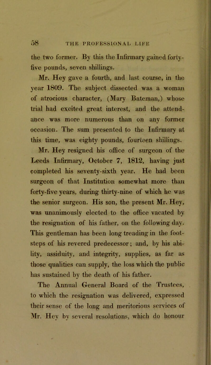 the two former. By this the Infirmary gained forty- five pounds, seven shillings. Mr. Hey gave a fourth, and last course, in the year 1809. The subject dissected was a woman of atrocious character, (Mary Bateman,) whose trial had excited great interest, and the attend- ance was more numerous than on any former occasion. The sum presented to the Infirmary at this time, was eighty pounds, fourteen shillings. Mr. Hey resigned his office of surgeon of the Leeds Infirmary, October 7, 1812, having just completed his seventy-sixth year. He had been surgeon of that Institution somewhat more than forty-five years, during thirty-nine of which he was the senior surgeon. His son, the present Mr. Hey, was unanimously elected to the office vacated by the resignation of his father, on the following day. This gentleman has been long treading in the foot- steps of liis revered predecessor; and, by his abi- lity, assiduity, and integrity, supplies, as far as those qualities can supply, the loss which the public has sustained by the death of his father. The Annual General Board of the Trustees, to which the resignation was delivered, expressed their sense of the long and meritorious services of Mr. Hey by several resolutions, which do honour