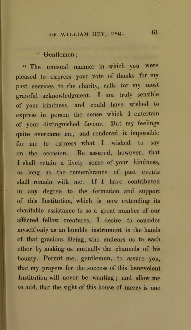 “ Gentlemen; ** The unusual manner in which you were pleased to express your vote of thanks for my past services to the charity, calls for my most grateful acknowledgment. I am truly sensible of vour kindness, and could have wished to express in person the sense which I entertain of your distinguished favour. But my feelings quite overcame me, and rendered it impossible for me to express what I wished to say on the occasion. Be assured, however, that I shall retain a lively sense of your kindness, as long as the remembrance of past events shall remain with me. If I have contributed in any degree to the formation and support of this Institution, which is now extending its charitable assistance to so a great number of our afflicted fellow creatures, I desire to consider myself only as an humble instrument in the hands of that gracious Being, who endears us to each other by making us mutually the channels of his bounty. Permit me, gentlemen, to assure you, that my prayers for the success of this benevolent Institution will never be wanting; and allow me to add, that the sight of this house of mercy is one