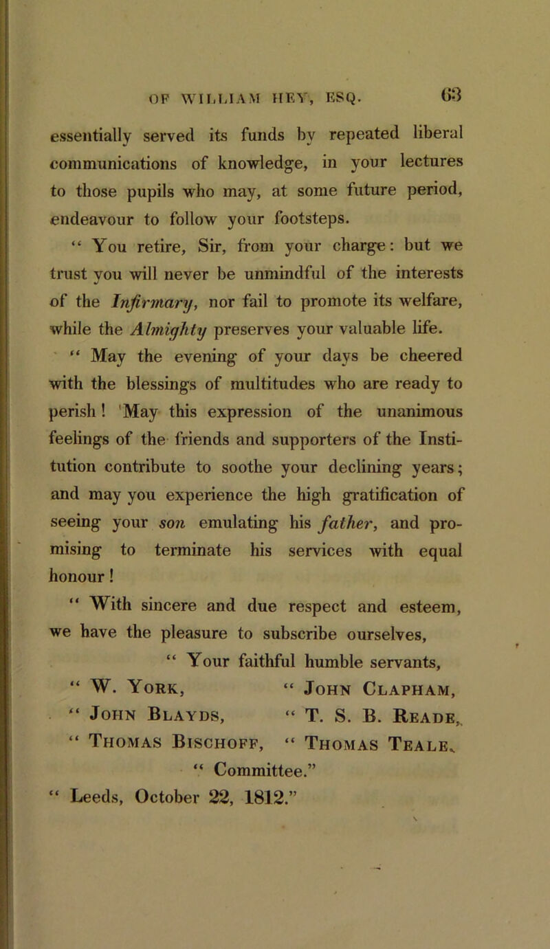 essentially served its funds by repeated liberal communications of knowledge, in your lectures to those pupils who may, at some future period, endeavour to follow your footsteps. “ You retire. Sir, from your charge: but we trust you will never be unmindful of the interests of the Infirmary, nor fail to promote its welfare, while the Almighty preserves your valuable life. “ May the evening of your days be cheered with the blessings of multitudes who are ready to perish! 'May this expression of the unanimous feelings of the friends and supporters of the Insti- tution contribute to soothe your declining years; and may you experience the high gratification of seeing your son emulating his father, and pro- mising to terminate his services with equal honour! “ With sincere and due respect and esteem, we have the pleasure to subscribe ourselves, “ Your faithful humble servants, “ W. York, “ John Clapham, “ John Blayds, “ T. S. B. Reade,. “ Thomas Bischoff, “ Thomas Teale. “ Committee.” “ Leeds, October 22, 1812.”