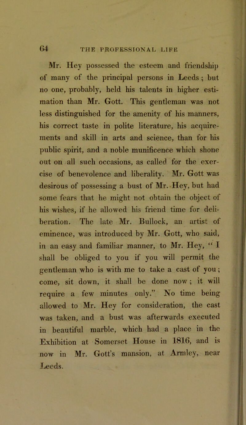 04 Mr. Hey possessed the esteem and friendship of many of the principal persons in Leeds ; but no one, probably, held his talents in higher esti- mation than Mr. Gott. This gentleman was not less distinguished for the amenity of his manners, his correct taste in polite literature, his acquire- ments and skill in arts and science, than for his public spirit, and a noble munificence which shone out on all such occasions, as called for the exer- cise of benevolence and liberality. Mr. Gott was desirous of possessing a bust of Mr. Hey, but, had some fears that he might not obtain the object of his wishes, if he allowed his friend time for deli- beration. The late Mr. Bullock, an artist of eminence, was introduced by Mr. Gott, who said, in an easy and familiar manner, to Mr. Hey,  I shall be obliged to you if you 'will permit the gentleman who is with me to take a cast of you; come, sit down, it shall be done now; it will require a few minutes only.” No time being allowed to Mr. Hey for consideration, the cast was taken, and a bust was afterwards executed in beautiful marble, which had a place in the Exhibition at Somerset House in 1816, and is now in Mr. Gott’s mansion, at Armley, near Leeds.