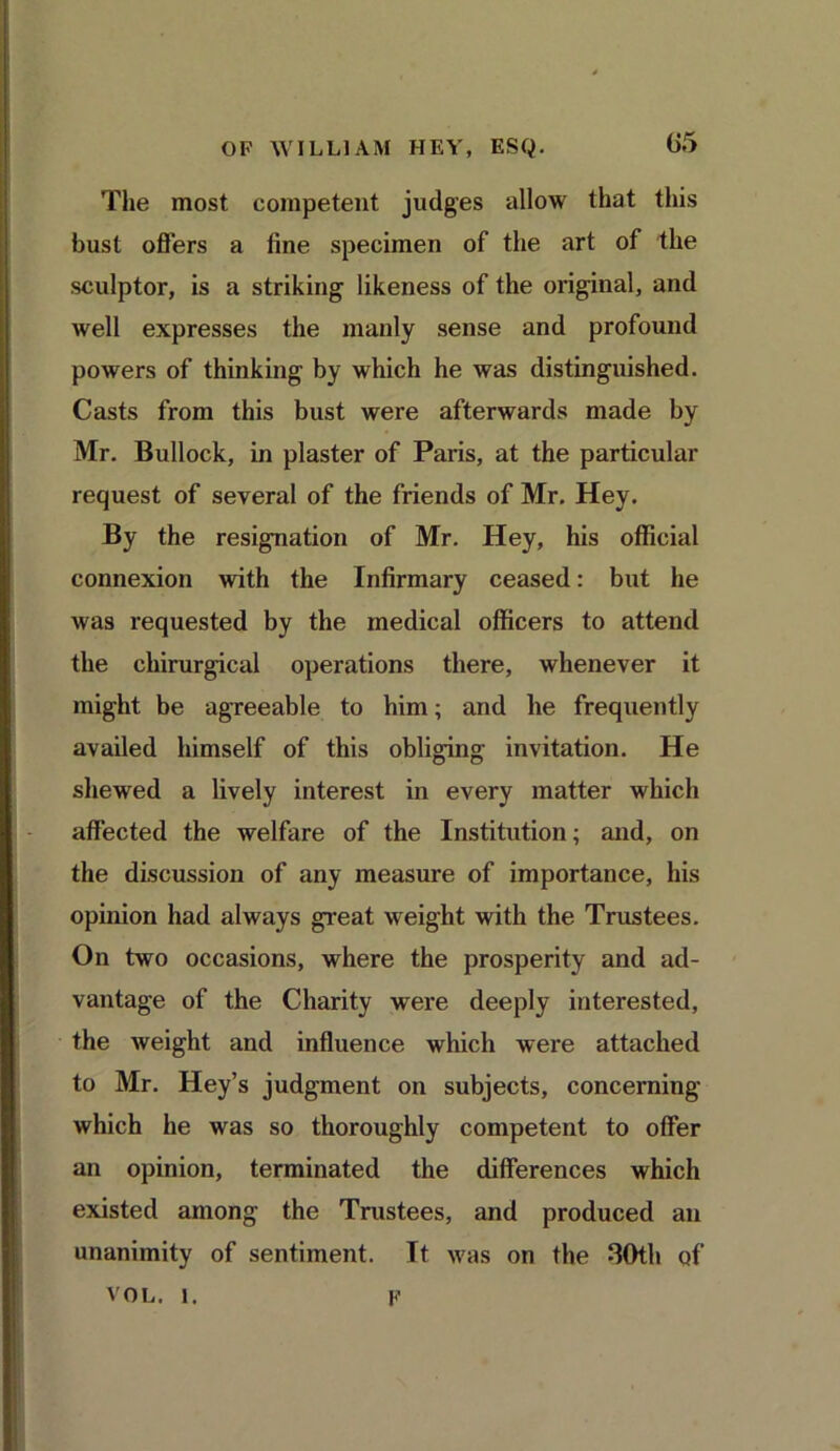 The most competent judges allow that this bust offers a fine specimen of the art of the sculptor, is a striking likeness of the original, and well expresses the manly sense and profound powers of thinking by which he was distinguished. Casts from this bust were afterwards made by Mr. Bullock, in plaster of Paris, at the particular request of several of the friends of Mr. Hey. By the resignation of Mr. Hey, his official connexion with the Infirmary ceased: but he was requested by the medical officers to attend the chirurgical operations there, whenever it might be agreeable to him; and he frequently availed himself of this obliging invitation. He shewed a lively interest in every matter which affected the welfare of the Institution; and, on the discussion of any measure of importance, his opinion had always great weight with the Trustees. On two occasions, where the prosperity and ad- vantage of the Charity were deeply interested, the weight and influence which were attached to Mr. Hey’s judgment on subjects, concerning which he was so thoroughly competent to offer an opinion, terminated the differences which existed among the Trustees, and produced an unanimity of sentiment. It was on the 30th of vol. i. f