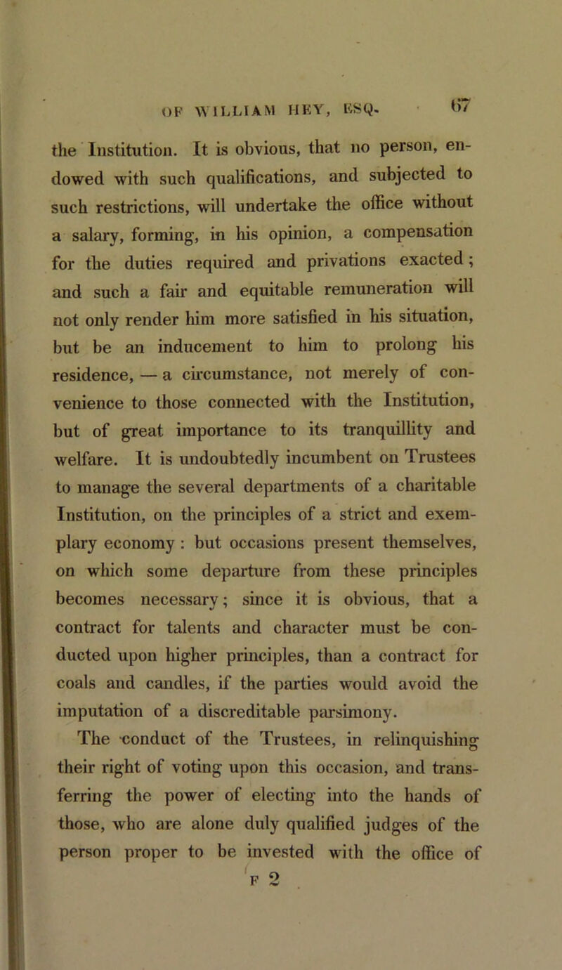 the Institution. It is obvious, that no person, en- dowed with such qualifications, and subjected to such restrictions, will undertake the office without a salary, forming, in his opinion, a compensation for the duties required and privations exacted; and such a fair and equitable remuneration will not only render him more satisfied in his situation, but be an inducement to him to prolong his residence, — a circumstance, not merely of con- venience to those connected with the Institution, but of great importance to its tranquillity and welfare. It is undoubtedly incumbent on Trustees to manage the several departments of a charitable Institution, on the principles of a strict and exem- plary economy : but occasions present themselves, on which some departure from these principles becomes necessary; since it is obvious, that a contract for talents and character must be con- ducted upon higher principles, than a contract for coals and candles, if the parties would avoid the imputation of a discreditable parsimony. The conduct of the Trustees, in relinquishing their right of voting upon this occasion, and trans- ferring the power of electing into the hands of those, who are alone duly qualified judges of the person proper to be invested with the office of f 2