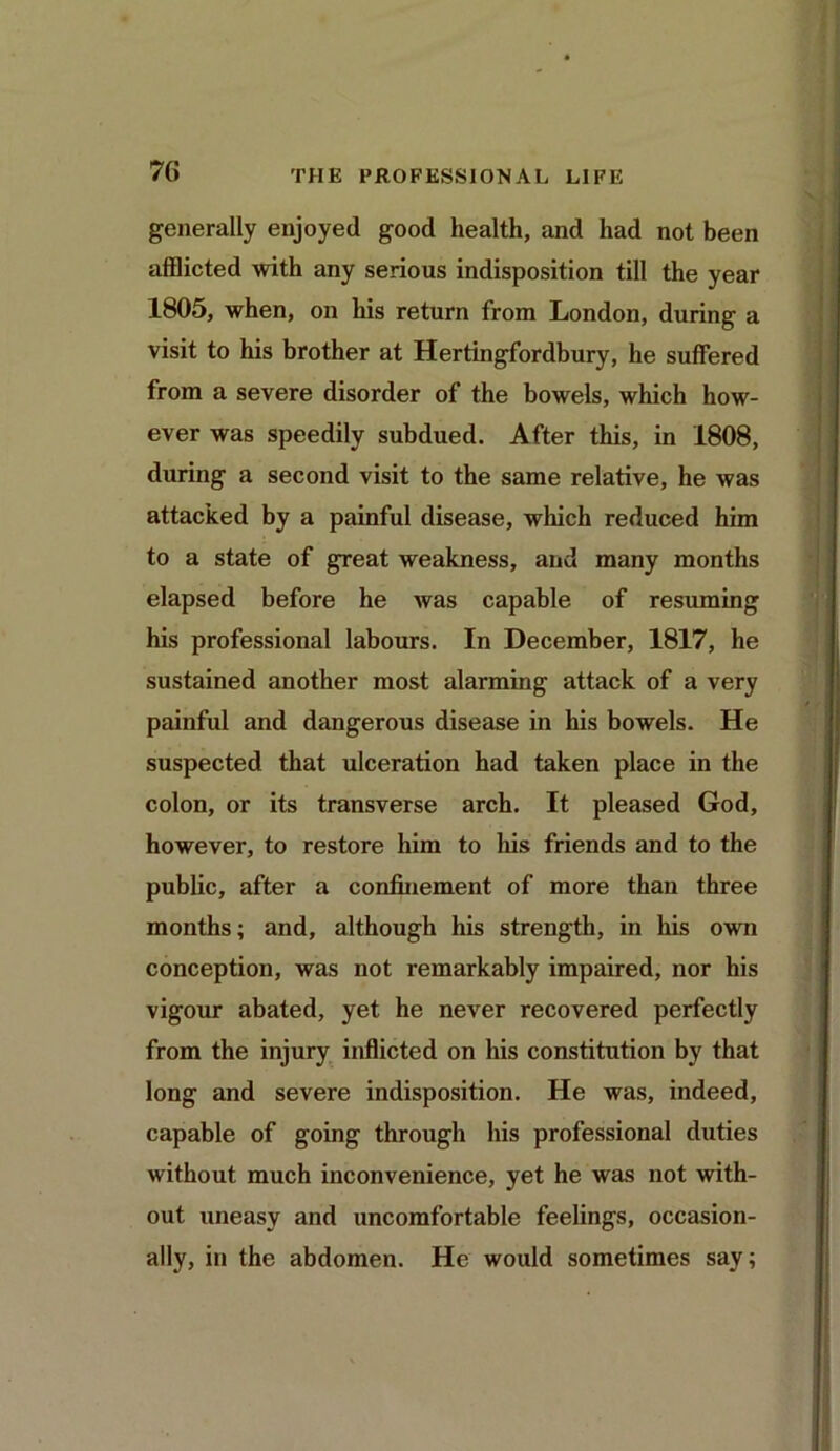 7(i generally enjoyed good health, and had not been afflicted with any serious indisposition till the year 1805, when, on his return from London, during a visit to his brother at Hertingfordbury, he suffered from a severe disorder of the bowels, which how- ever was speedily subdued. After this, in 1808, during a second visit to the same relative, he was attacked by a painful disease, which reduced him to a state of great weakness, and many months elapsed before he was capable of resuming his professional labours. In December, 1817, he sustained another most alarming attack of a very painful and dangerous disease in his bowels. He suspected that ulceration had taken place in the colon, or its transverse arch. It pleased God, however, to restore him to his friends and to the public, after a confinement of more than three months; and, although his strength, in his own conception, was not remarkably impaired, nor his vigour abated, yet he never recovered perfectly from the injury inflicted on his constitution by that long and severe indisposition. He was, indeed, capable of going through his professional duties without much inconvenience, yet he was not with- out uneasy and uncomfortable feelings, occasion- ally, in the abdomen. He would sometimes say;