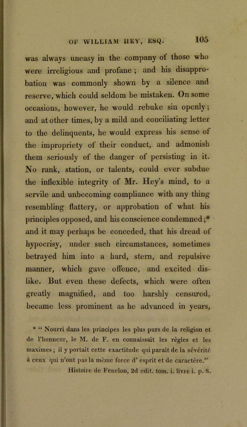 was always uneasy in the company ot those who were irreligious and profane ; and his disappro- bation was commonly shown by a silence and reserve, which could seldom be mistaken. On some occasions, however, he would rebuke sin openly; and at other times, by a mild and conciliating letter to the delinquents, he would express his sense of the impropriety of their conduct, and admonish them seriously of the danger of persisting in it. No rank, station, or talents, could ever subdue the inflexible integrity of Mr. Hey’s mind, to a servile and unbecoming compliance with any thing resembling flattery, or approbation of what his principles opposed, and his conscience condemned ;* and it may perhaps be conceded, that his dread of hypocrisy, under such circumstances, sometimes betrayed him into a hard, stern, and repulsive manner, which gave offence, and excited dis- like. But even these defects, which were often greatly magnified, and too harshly censured, became less prominent as he advanced in years, * “ Nourri dans les principes les plus purs de la religion et de l’honneur, le M. de F. en connaissait les regies et les maximes; il y portait cctte exactitude qui parait de la severit6 a ceux qui n’ont pas la mtrae force d’ esprit et de caractere.” Histoire de Fenelon, 2d edit. tom. i. livre i. p. 8.