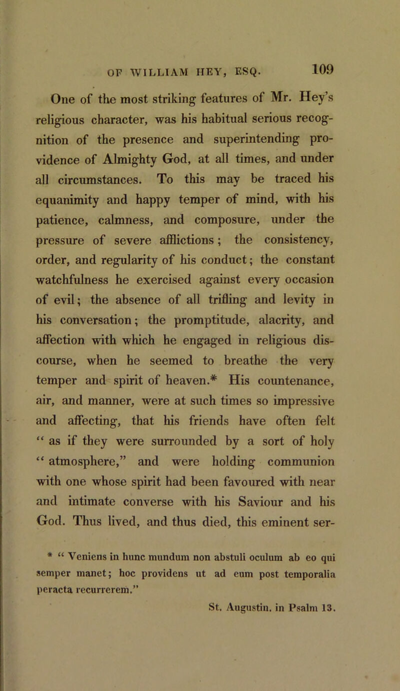 One of the most striking features of Mr. Hey’s religious character, was his habitual serious recog- nition of the presence and superintending pro- vidence of Almighty God, at all times, and under all circumstances. To this may be traced his equanimity and happy temper of mind, with his patience, calmness, and composure, under the pressure of severe afflictions; the consistency, order, and regularity of his conduct; the constant watchfulness he exercised against every occasion of evil; the absence of all trifling and levity in his conversation; the promptitude, alacrity, and affection with which he engaged in religious dis- course, when he seemed to breathe the very temper and spirit of heaven.* His countenance, air, and manner, were at such times so impressive and affecting, that his friends have often felt “as if they were surrounded by a sort of holy “ atmosphere,” and were holding communion with one whose spirit had been favoured with near and intimate converse with his Saviour and his God. Thus lived, and thus died, this eminent ser- * “ Veniens in liunc mundum non abstuli oculum ab eo qui semper manet; hoc providens ut ad eum post temporalia peracta rccurrerem.” St. Augustin, in Psalm 13.