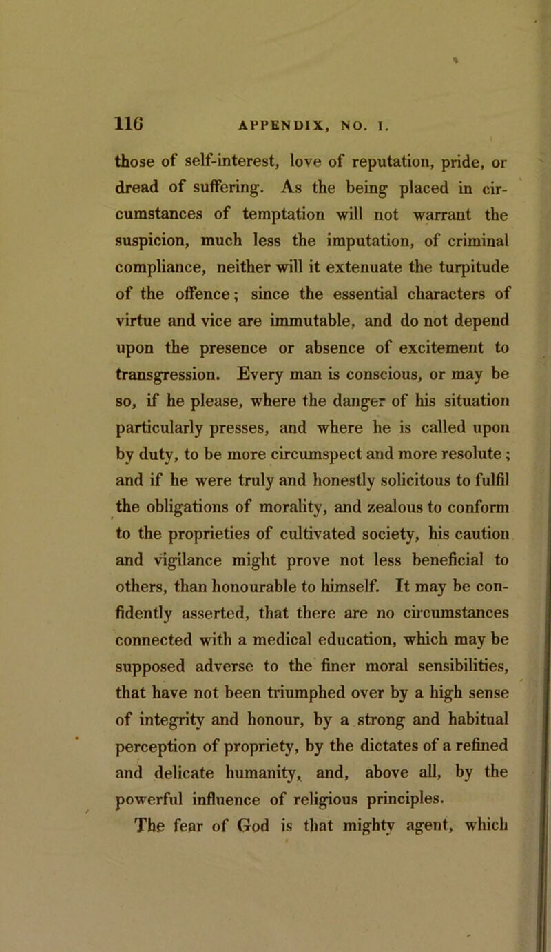 those of self-interest, love of reputation, pride, or dread of suffering. As the being placed in cir- cumstances of temptation will not warrant the suspicion, much less the imputation, of criminal compliance, neither will it extenuate the turpitude of the offence; since the essential characters of virtue and vice are immutable, and do not depend upon the presence or absence of excitement to transgression. Every man is conscious, or may be so, if he please, where the danger of his situation particularly presses, and where he is called upon by duty, to be more circumspect and more resolute; and if he were truly and honestly solicitous to fulfil the obligations of morality, and zealous to conform to the proprieties of cultivated society, his caution and vigilance might prove not less beneficial to others, than honourable to himself. It may be con- fidently asserted, that there are no circumstances connected with a medical education, which may be supposed adverse to the finer moral sensibilities, that have not been triumphed over by a high sense of integrity and honour, by a strong and habitual perception of propriety, by the dictates of a refined and delicate humanity, and, above all, by the powerful influence of religious principles. The fear of God is that mighty agent, which