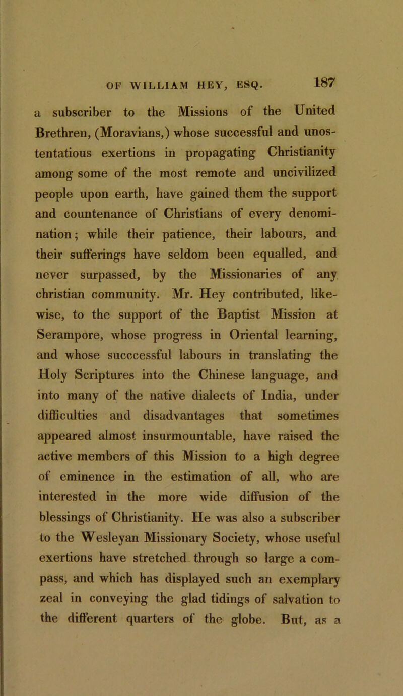 a subscriber to the Missions of the United Brethren, (Moravians,) whose successful and unos- tentatious exertions in propagating Christianity among some of the most remote and uncivilized people upon earth, have gained them the support and countenance of Christians of every denomi- nation ; while their patience, their labours, and their sufferings have seldom been equalled, and never surpassed, by the Missionaries of any Christian community. Mr. Hey contributed, like- wise, to the support of the Baptist Mission at Serampore, whose progress in Oriental learning, and whose succcessful labours in translating the Holy Scriptures into the Chinese language, and into many of the native dialects of India, under difficulties and disadvantages that sometimes appeared almost insurmountable, have raised the active members of this Mission to a high degree of eminence in the estimation of all, who are interested in the more wide diffusion of the blessings of Christianity. He was also a subscriber to the Wesleyan Missionary Society, whose useful exertions have stretched through so large a com- pass, and which has displayed such an exemplary zeal in conveying the glad tidings of salvation to the different quarters of the globe. But, as a