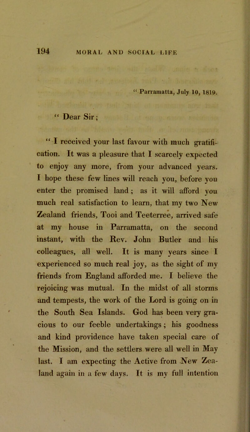 • . «. “ Parramatta, July 10, 1819. “ Dear Sir; “ I received your last favour with much gratifi- cation. It was a pleasure that I scarcely expected to enjoy any more, from your advanced years. I hope these few lines will reach you, before you enter the promised land ; as it will afford you much real satisfaction to learn, that my two New Zealand friends, Tooi and Teeterree, arrived safe at my house in Parramatta, on the second instant, with the Rev. John Butler and his colleagues, all well. It is many years since I experienced so much real joy, as the sight of my friends from England afforded me. I believe the rejoicing was mutual. In the midst of all storms and tempests, the work of the Lord is going on in the South Sea Islands. God has been very gra- cious to our feeble undertakings; his goodness and kind providence have taken special care of the Mission, and the settlers were all well in May last. I am expecting the Active from New Zea- land again in a few days. It is my full intention