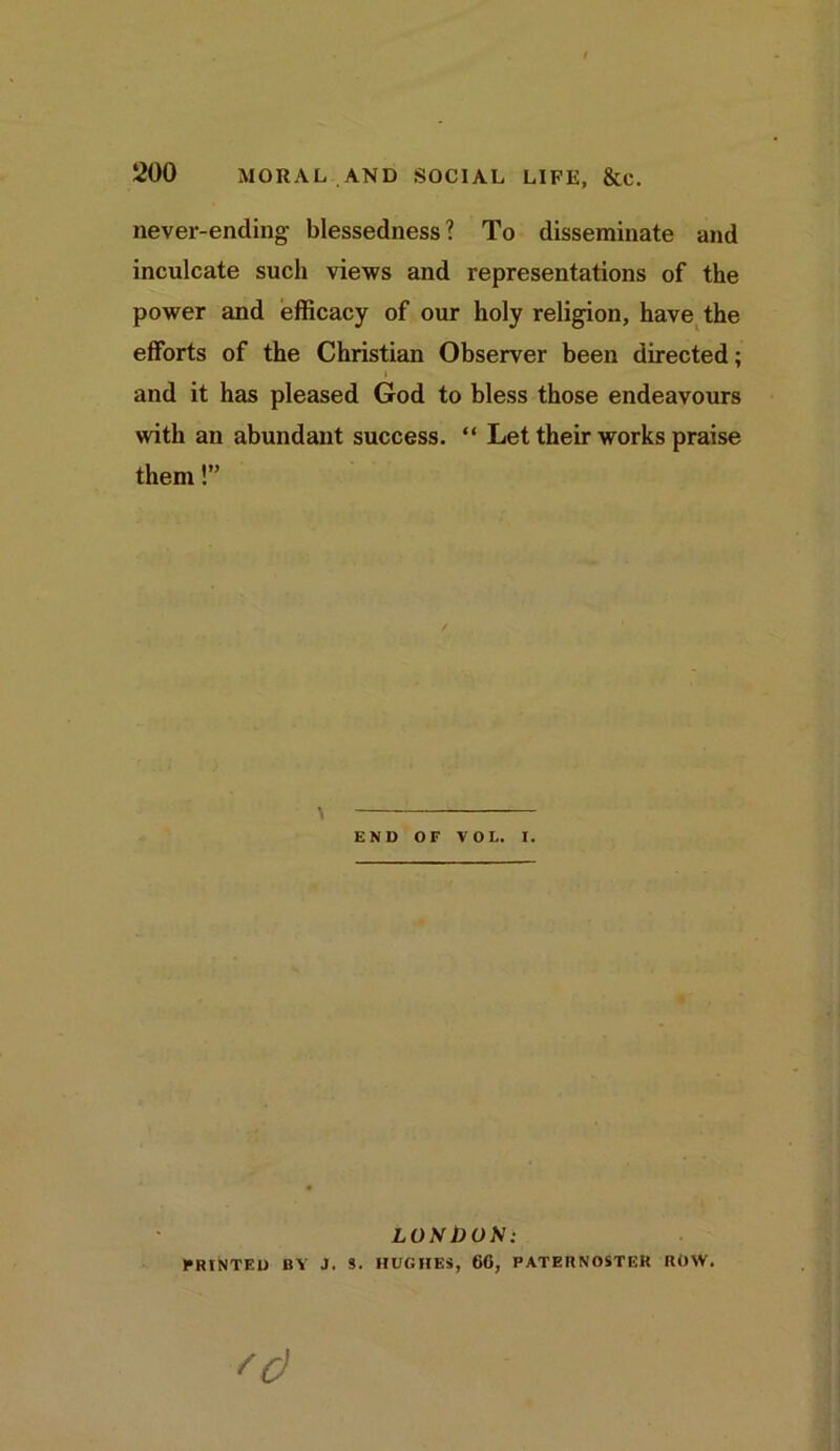 never-ending blessedness? To disseminate and inculcate such views and representations of the power and efficacy of our holy religion, have the efforts of the Christian Observer been directed; and it has pleased God to bless those endeavours with an abundant success. “ Let their works praise them!” END OF VOL. I. LONDON: PRINTED BY J. S. HUGHES, 66, PATERNOSTER ROW.