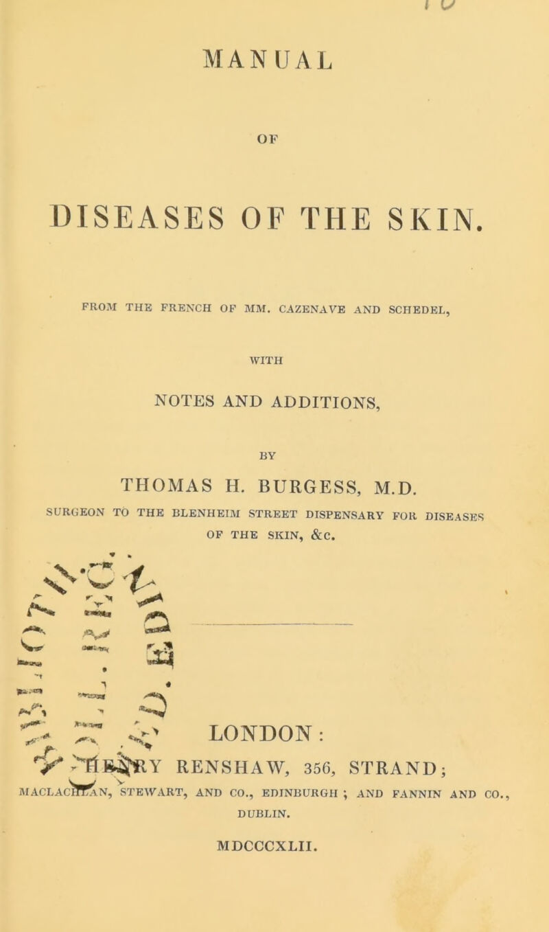 MANUAL OF DISEASES OF THE SKIN. FROM THE FRENCH OF MM. CAZENAVE AND SCHEDEL, WITH NOTES AND ADDITIONS, BY THOMAS H. BURGESS, M.D. SURGEON TO THE BLENHEIM STREET DISPENSARY FOR DISEASES OF THE SKIN, &C. 1 a r * <3 r' LONDON: RENSHAW, 356, STRAND; MACLAChTaN, STEWART, AND CO., EDINBURGH ; AND FANNIN AND CO. DUBLIN. MDCCCXLII.