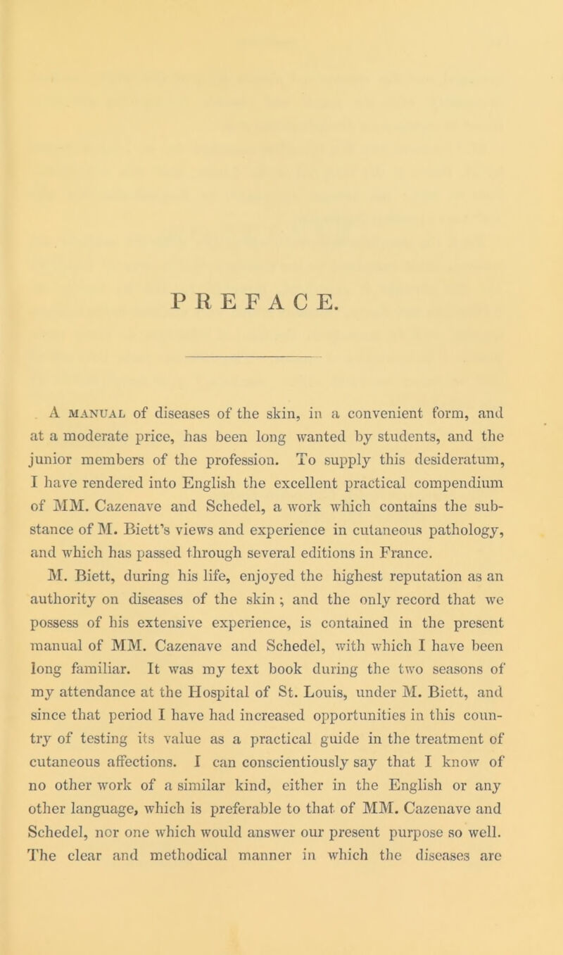 PREFAC E. A manual of diseases of the skin, in a convenient form, and at a moderate price, has been long wanted by students, and the junior members of the profession. To supply this desideratum, I have rendered into English the excellent practical compendium of MM. Cazenave and Schedel, a work which contains the sub- stance of M. Biett’s views and experience in cutaneous pathology, and which has passed through several editions in France. M. Biett, during his life, enjoyed the highest reputation as an authority on diseases of the skin ; and the only record that we possess of his extensive experience, is contained in the present manual of MM. Cazenave and Schedel, with which I have been long familiar. It was my text book during the two seasons of my attendance at the Hospital of St. Louis, under M. Biett, and since that period I have had increased opportunities in this coun- try of testing its value as a practical guide in the treatment of cutaneous affections. I can conscientiously say that I know of no other work of a similar kind, either in the English or any other language, which is preferable to that of MM. Cazenave and Schedel, nor one which would answer our present purpose so well. The clear and methodical manner in which the diseases are