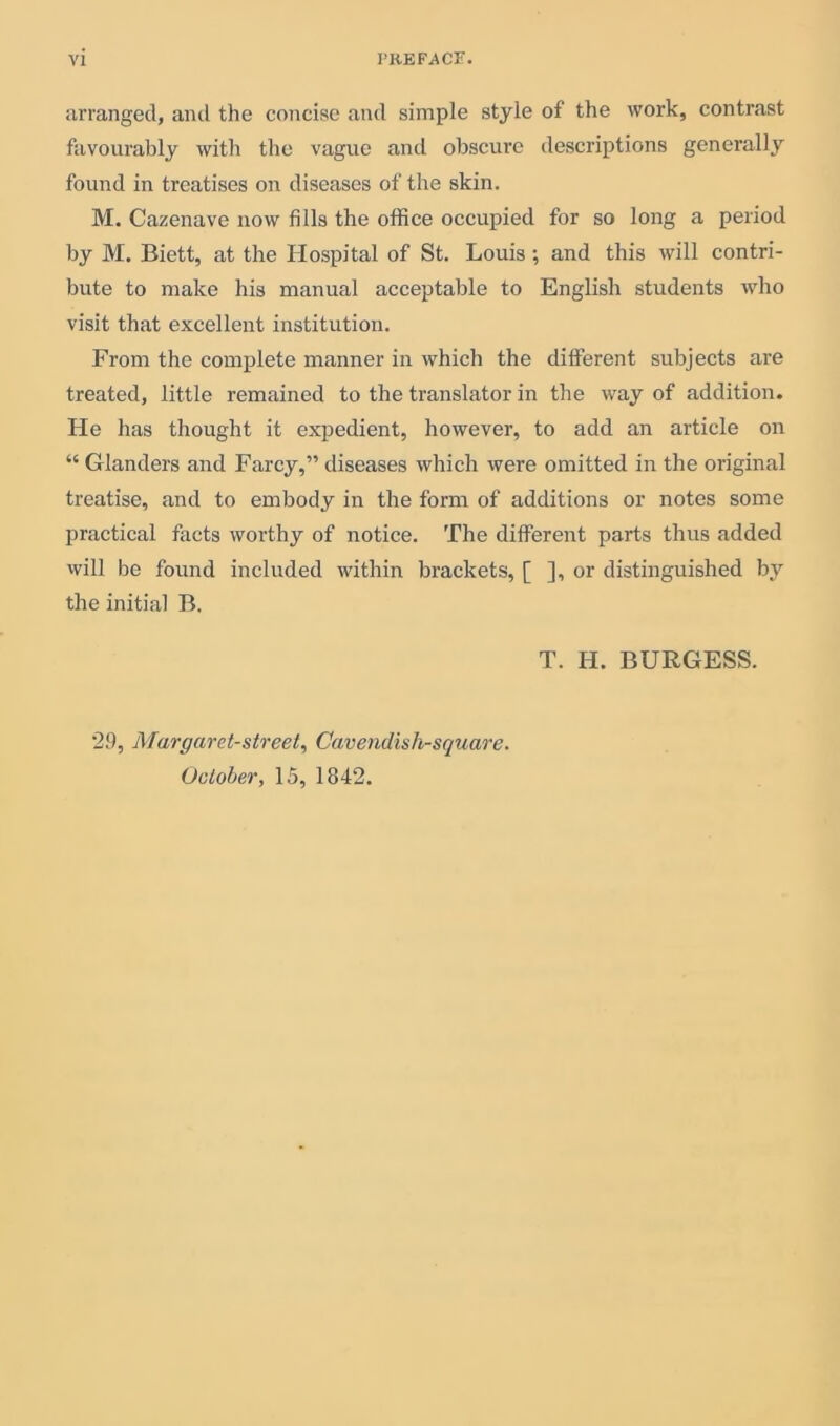 arranged, and the concise and simple style of the work, contrast favourably with the vague and obscure descriptions generally found in treatises on diseases of the skin. M. Cazenave now fills the office occupied for so long a period by M. Eiett, at the Hospital of St. Louis ; and this will contri- bute to make his manual acceptable to English students who visit that excellent institution. From the complete manner in which the different subjects are treated, little remained to the translator in the way of addition. He has thought it expedient, however, to add an article on “ Glanders and Farcy,” diseases which were omitted in the original treatise, and to embody in the form of additions or notes some practical facts worthy of notice. The different parts thus added will be found included within brackets, [ ], or distinguished by the initial B. T. H. BURGESS. 29, Margaret-street, Cavendish-square. October, 15, 1842.