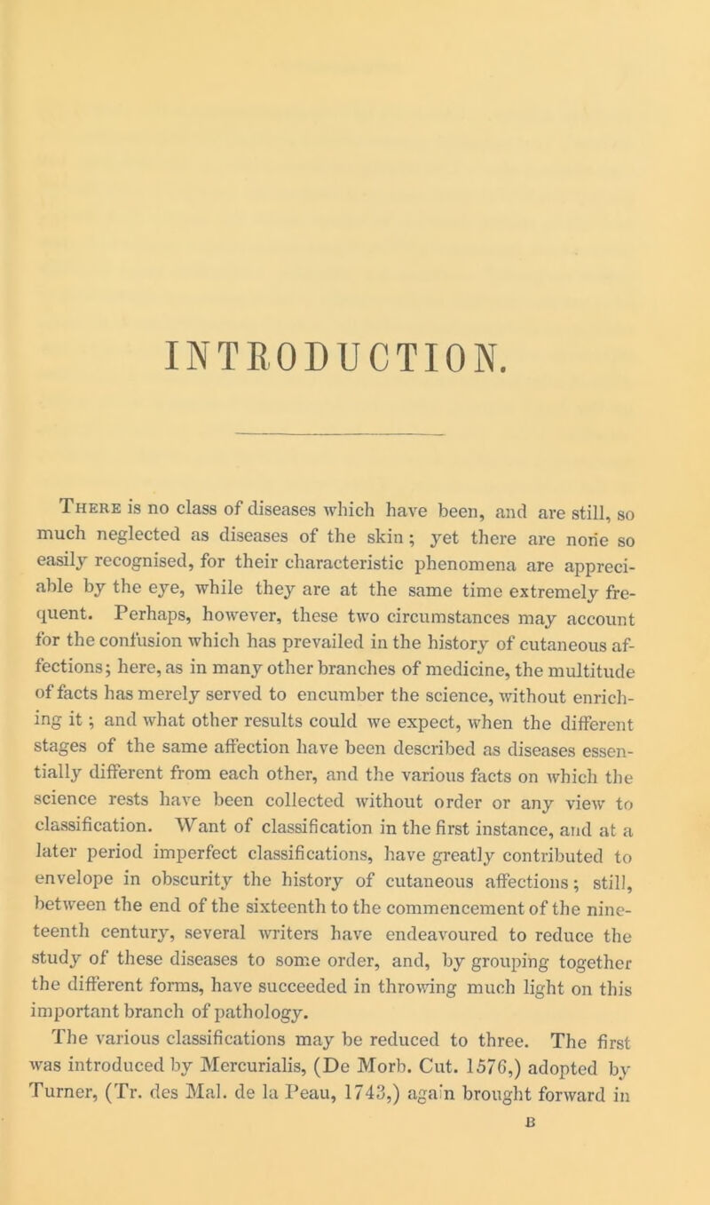 INTRODUCTION. There is no class of diseases which have been, and are still, so much neglected as diseases of the skin ; yet there are none so easily recognised, for their characteristic phenomena are appreci- able by the eye, while they are at the same time extremely fre- quent. Perhaps, however, these two circumstances may account for the confusion which has prevailed in the history of cutaneous af- fections; here, as in many other branches of medicine, the multitude of facts has merely served to encumber the science, without enrich- ing it; and what other results could we expect, when the different stages of the same affection have been described as diseases essen- tially different from each other, and the various facts on which the science rests have been collected without order or any view to classification. Want of classification in the first instance, and at a later period imperfect classifications, have greatly contributed to envelope in obscurity the history of cutaneous affections; still, between the end of the sixteenth to the commencement of the nine- teenth century, several writers have endeavoured to reduce the study of these diseases to some order, and, by grouping together the different forms, have succeeded in throwing much light on this important branch of pathology. The various classifications may be reduced to three. The first was introduced by Mercurialis, (De Morb. Cut. 1576,) adopted by Turner, (Tr. des Mai. de la Peau, 1743,) again brought forward in R