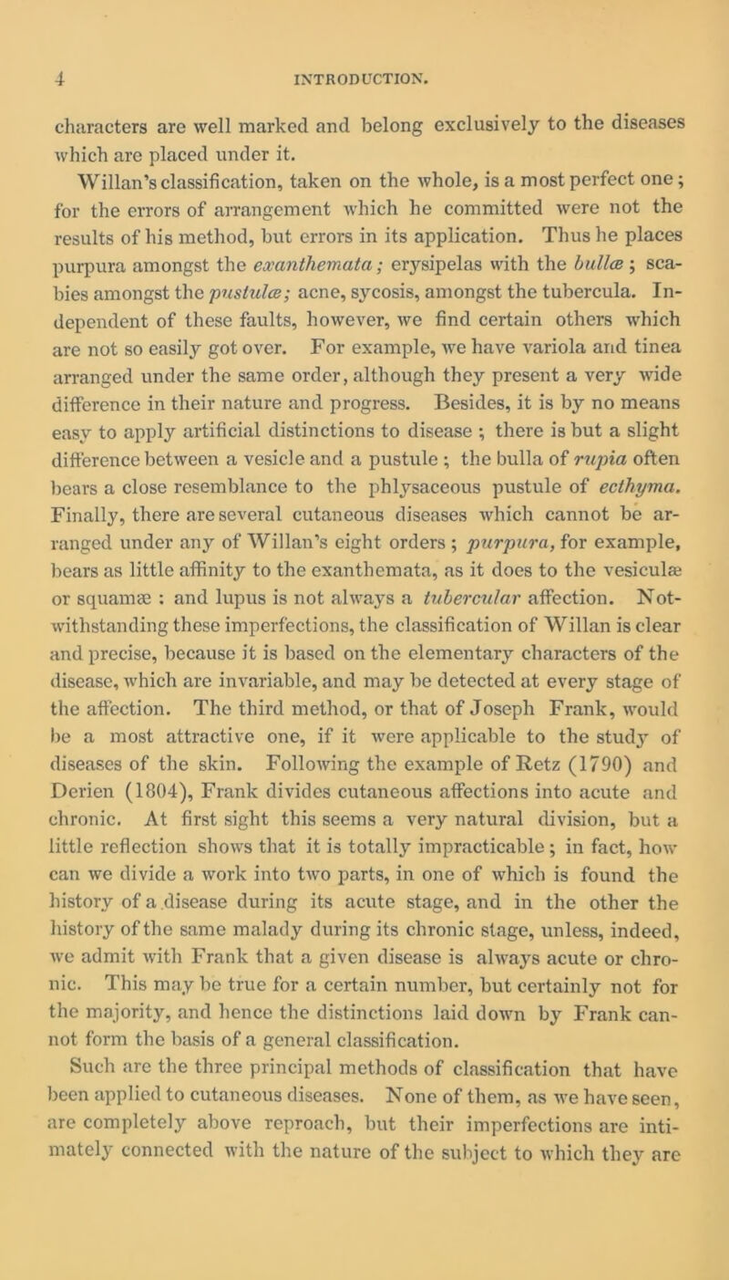 characters are well marked and belong exclusively to the diseases which are placed under it. Willan’s classification, taken on the whole, is a most perfect one; for the errors of arrangement which he committed were not the results of his method, but errors in its application. Thus he places purpura amongst the exanthemata; erysipelas with the bulla}; sca- bies amongst the pustules; acne, sycosis, amongst the tubercula. In- dependent of these faults, however, we find certain others which are not so easily got over. For example, we have variola and tinea arranged under the same order, although they present a very wide difference in their nature and progress. Besides, it is by no means easy to apply artificial distinctions to disease •, there is but a slight difference between a vesicle and a pustule ; the bulla of rupia often bears a close resemblance to the phlysaceous pustule of ecthyma. Finally, there are several cutaneous diseases which cannot be ar- ranged under any of Willan’s eight orders ; purpura, for example, bears as little affinity to the exanthemata, as it does to the vesiculai or squamae : and lupus is not always a tubercular affection. Not- withstanding these imperfections, the classification of Willan is clear and precise, because it is based on the elementary characters of the disease, which are invariable, and may be detected at every stage of the affection. The third method, or that of Joseph Frank, would be a most attractive one, if it were applicable to the study of diseases of the skin. Following the example of Retz (1790) and Derien (1804), Frank divides cutaneous affections into acute and chronic. At first sight this seems a very natural division, but a little reflection shows that it is totally impracticable; in fact, how can we divide a work into two parts, in one of which is found the history of a disease during its acute stage, and in the other the history of the same malady during its chronic stage, unless, indeed, we admit with Frank that a given disease is always acute or chro- nic. This may be true for a certain number, but certainly not for the majority, and hence the distinctions laid down by Frank can- not form the basis of a general classification. Such are the three principal methods of classification that have been applied to cutaneous diseases. None of them, as we have seen, are completely above reproach, but their imperfections are inti- mately connected with the nature of the subject to which they are