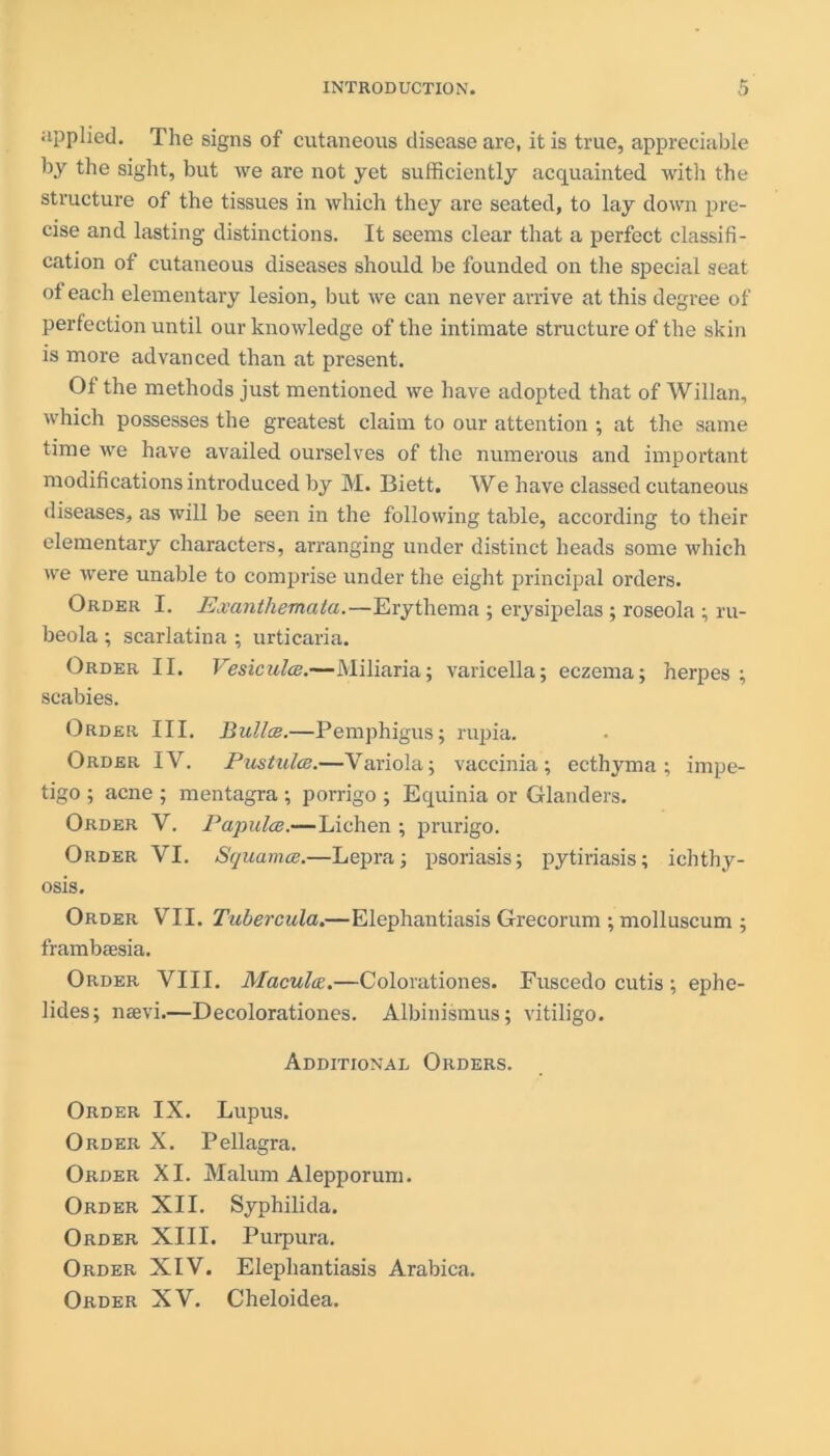 applied. The signs of cutaneous disease are, it is true, appreciable by the sight, but we are not yet sufficiently acquainted with the structure of the tissues in which they are seated, to lay down pre- cise and lasting distinctions. It seems clear that a perfect classifi- cation of cutaneous diseases should be founded on the special seat of each elementary lesion, but we can never arrive at this degree of perfection until our knowledge of the intimate structure of the skin is more advanced than at present. Of the methods just mentioned we have adopted that of Willan, which possesses the greatest claim to our attention ; at the same time we have availed ourselves of the numerous and important modifications introduced by M. Biett, We have classed cutaneous diseases, as will be seen in the following table, according to their elementary characters, arranging under distinct heads some which we were unable to comprise under the eight principal orders. Order I. Exanthemata.—Erythema ; erysipelas ; roseola ; ru- beola ; scarlatina ; urticaria. Order II. Vesiculae.—Miliaria; varicella; eczema; herpes; scabies. Order III. Bullce.—Pemphigus; rupia. Order IV. Pustulce.—Variola; vaccinia; ecthyma; impe- tigo ; acne ; mentagra ; porrigo ; Equinia or Glanders. Order V. Papula?.—Lichen ; prurigo. Order VI. Squamce.—Lepra; psoriasis; pytiriasis; ichthy- osis. Order VII. Tubercula.—Elephantiasis Grecorum ; molluscum ; frambaesia. Order VIII. Macula.—Colorationes. Fuscedo cutis ; ephe- lides; naevi.—Decolorationes. Albinismus; vitiligo. Additional Orders. Order IX. Lupus. Order X. Pellagra. Order XI. Malum Alepporum. Order XII. Syphilida. Order XIII. Purpura. Order XIV. Elephantiasis Arabica. Order XV. Cheloidea.