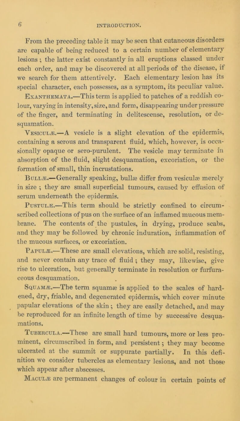 fi From the preceding table it may be seen that cutaneous disorders are capable of being reduced to a certain number of elementary lesions ; the latter exist constantly in all eruptions classed under each order, and may be discovered at all periods of the disease, if we search for them attentively. Each elementary lesion has its special character, each possesses, as a symptom, its peculiar value. Exanthemata.—This term is applied to patches of a reddish co- lour, varying in intensity, size, and form, disappearing underpressure of the finger, and terminating in delitescense, resolution, or de- squamation. Vesicul/e.—A vesicle is a slight elevation of the epidermis, containing a serous and transparent fluid, which, however, is occa- sionally opaque or sero-purulent. The vesicle may terminate in absorption of the fluid, slight desquamation, excoriation, or the formation of small, thin incrustations. Buld.e.—Generally speaking, bullae differ from vesiculae merely in size ; they are small superficial tumours, caused by effusion of serum underneath the epidermis. Pustule.—This term should be strictly confined to circum- scribed collections of pus on the surface of an inflamed mucous mem- brane. The contents of the pustules, in drying, produce scabs, and they may be followed by chronic induration, inflammation of the mucous surfaces, or excoriation. Papulae.—These are small elevations, which are solid, resisting, and never contain any trace of fluid ; they may, likewise, give rise to ulceration, but generally terminate in resolution or furfura- ceous desquamation. Squamas.—The term squamaj is applied to the scales of hard- ened, dry, friable, and degenerated epidermis, which cover minute papular elevations of the skin ; they are easily detached, and may be reproduced for an infinite length of time by successive desqua- mations. Tubercula.— These are small hard tumours, more or less pro- minent, circumscribed in form, and persistent; they may become ulcerated at the summit or suppurate partially. In this defi- nition we consider tubercles as elementary lesions, and not those which appear after abscesses. Maculae are permanent changes of colour in certain points of